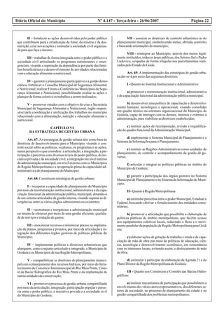 Diário Oficial do Município Página 22Nº 4.147 - Terça-feira - 26/06/2007
II – fortalecer as ações desenvolvidas pelo poder público
que contribuem para a erradicação da fome, da miséria e da des-
nutrição, criar novas ações e estimular a sociedade civil organiza-
daparaquefaçaomesmo;
III – trabalhar de forma integrada entre o poder público e a
sociedade civil articulando os programas estruturantes e emer-
genciais, visando a superação da dependência por parte das famí-
lias beneficiárias e o desenvolvimento de atividades relacionadas
comaeducaçãoalimentarenutricional;
IV–garantiroplanejamentoparticipativoeagestãodemo-
crática, fortalecer o Conselho Municipal de SegurançaAlimentar
eNutricional,realizarFóruns eConferênciasMunicipaisdeSegu-
rança Alimentar e Nutricional, possibilitando avaliar as ações e
planejardeformacoletivaos trabalhosaseremrealizados;
V – promover estudos com o objetivo de criar a Secretaria
Municipal de Segurança Alimentar e Nutricional, órgão respon-
sável pela coordenação e unificação dos trabalhos no município
relacionado com a alimentação, nutrição e educação alimentar e
nutricional.
CAPÍTULO VI
DA ESTRATÉGIA DE GESTÃO URBANA
Art. 67. As estratégias de gestão urbana têm como base às
diretrizes de desenvolvimento para o Município, visando o con-
trole social sobre as políticas, os planos, os programas e as ações,
numaperspectivaqueconsidere:aarticulação,aintegração,apar-
ticipação e parcerias com diversos níveis do poder público, da ini-
ciativa privada e da sociedade civil, a integração em nível interno
da administração municipal, em nível externo com os Municípios
da Região Metropolitana e a recuperação plena da capacidade ad-
ministrativaedeplanejamentodoMunicípio.
Art.68.Constituemestratégiasdegestãourbana:
I – recuperar a capacidade de planejamento do Município
pormeiodareestruturaçãoinstitucional,administrativaedacapa-
citação funcional da administração pública municipal, dotando-a
deumsistemaarticuladordegestãointerna,visandosuperarasdi-
vergênciasentreos váriosórgãosadministrativosexistentes;
II – reestruturar e reorganizar a administração municipal
no intuito de oferecer, por meio de uma gestão eficiente, qualida-
dedeserviçosereduçãodegastos;
III – maximizar recursos e minimizar prazos na implanta-
ção de planos, programas e projetos, por meio da articulação e in-
tegração dos diferentes órgãos gestores de políticas públicas do
Município;
IV – implementar políticas e diretrizes urbanísticas que
abarquem, como conjunto articulado e integrado, o Município de
Goiâniaeos MunicípiosdesuaRegiãoMetropolitana;
V – compatibilizar as diretrizes do planejamento munici-
pal com o planejamento dos recursos hídricos, por meio do forta-
lecimentodoConsórcioIntermunicipaldoRioMeiaPonte,Comi-
tê da Bacia Hidrográfica do Rio Meia Ponte e da implantação de
outrasunidadesdeconservação;
VI – promover o processo de gestão urbana compartilhada
por meio da articulação, integração, participação popular e parce-
ria entre o poder público, a iniciativa privada e a sociedade civil
doMunicípiodeGoiânia;
VII – associar as diretrizes do controle urbanístico às do
planejamento municipal, estabelecendo metas, abrindo controles
ebuscandoorientaçõesdomunicípio;
VIII - reintegrar ao Município, através dos meios legal-
mente instituídos, todas as áreas públicas, dos Setores Sul e Pedro
Ludovico, ocupadas de forma irregular nos parcelamentos reali-
zadospeloEstadodeGoiás.
Art. 69. A implementação das estratégias de gestão urba-
nadar-se-ápormeiodasseguintesdiretrizes:
I -QuantoaoSistemaInstitucionaleAdministrativo:
a) promover a reestruturação institucional, administrativa
edecapacitaçãofuncionaldaadministraçãopúblicamunicipal;
b) desenvolver uma política de capacitação e desenvolvi-
mento humano, tecnológico e operacional, visando consolidar
um quadro técnico na estrutura organizacional do Município de
Goiânia, capaz de interagir com os demais, internos e externos à
administração,paraviabilizarasdiretrizesestabelecidas;
c) instituir ações de recomposição, revisão e requalifica-
çãodoquadrofuncionaldaAdministraçãoMunicipal;
d) implementar o Sistema Municipal de Planejamento e o
SistemadeInformaçõesparaoPlanejamento;
e) instituir as Regiões Administrativas como unidades de
planejamento, de controle e acompanhamento da gestão de go-
verno;
f) articular e integrar as políticas públicas no âmbito do
MunicípiodeGoiânia;
g) garantir a participação dos órgãos gestores no Sistema
Municipalde Planejamentoe no Sistemade Informaçãodo Muni-
cípio.
II -QuantoàRegiãoMetropolitana:
a) estimular parcerias entre o poder Municipal, Estadual e
Federal, buscando efetivar o fortalecimento das entidades comu-
nitárias;
b) promover a articulação que possibilite a elaboração de
políticas públicas de âmbito metropolitano, que facilite acesso
aos equipamentos coletivos locais, reduzindo o fluxo e o movi-
mentopendulardapopulaçãodaRegiãoMetropolitanaparaGoiâ-
nia;
c) elaborar ações de geração de trabalho e renda e de capa-
citação de mão de obra por meio de políticas de educação, ciên-
cia, tecnologia e desenvolvimento econômico, em consonância
com os interesses locais, evitando assim, o deslocamento de mão
deobra;
d) estimular e participar da elaboração da Agenda 21 e do
PlanoDiretordaRegiãoMetropolitanadeGoiânia.
III - Quanto aos Consórcios e Comitês das Bacias Hidro-
gráficas:
a) instituir mecanismos de participação que possibilitem o
envolvimentodos váriosatoresrepresentativos,dos diferentesse-
tores da sociedade, no processo de planejamento da cidade e na
gestãocompartilhadados problemasmetropolitanos;
 