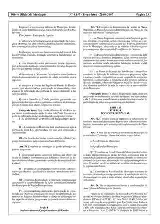 Diário Oficial do Município Página 23Nº 4.147 - Terça-feira - 26/06/2007
b) preservar os recursos hídricos do Município, fortale-
cendo o ComitêIntermunicipalda BaciaHidrográficado Rio Me-
iaPonte.
IV-QuantoaParticipaçãoPopular:
a) valorizar a participação social, a capacitação da popula-
ção e a formação de uma comunidade cívica, fatores fundamenta-
isnaconstruçãodacidadedemocrática;
b) planejareincentivarofuncionamentodoFórumdeEdu-
cação Popular, visando a formação sistemática das lideranças co-
munitárias;
c) criar fóruns de caráter permanente, locais e regionais,
paraadiscussãodacidade,conscientizandoomoradordequeoes-
paçoemquehabitaécomumatodos;
d) reconhecer o Orçamento Participativo como instância
direta de discussão sobre as questões da cidade, no âmbito local e
regional;
e) assegurar a criação das Regiões de Gestão do Planeja-
mento, com administração e participação da comunidade, como
espaços de deliberação das políticas de desenvolvimento e das
açõesdagestão;
f) criar o Conselho da Cidade, paritário, garantindo a re-
presentação dos segmentos organizados, conforme as determina-
çõesdoEstatutodasCidades,noprazodeumano.
Parágrafo único. Fica criado o Distrito de Vila Rica, cu-
jos limites e confrontações serão fixados pelo Poder Executivo, a
partirdapublicaçãodestaLeiobedecendoasseguintesregras:
I – O administrador do Distrito será designado pelo Prefe-
ito.
II –Ainstalação do Distrito se dará imediatamente após a
publicação desta Lei, oportunidade em que será empossado o
Administrado.
III – Na fixação dos limites e confrontações, o Poder Exe-
cutivodestinarááreaparaexpansãourbanadoDistrito.
Art. 70. Compõem as estratégias da gestão urbana os se-
guintesprogramas:
I –programadegerenciamentodepolíticasqueobjetivear-
ticular os diversos instrumentos que definem as diretrizes de de-
senvolvimento urbano, garantindo a produção de uma cidade sus-
tentável;
II – programa de reestruturação institucional e adminis-
trativa que objetive a qualidade dos serviços e atendimento aos ci-
dadãos;
III – programa de articulação e integração intermunicipal
que objetive o desenvolvimento de ações comuns aos interesses
dos MunicípiosdaRegiãoMetropolitana;
IV – programa de regionalização e participação da comu-
nidade,queobjetiveaarticulaçãodos canaisdarepresentação,ga-
rantindo às Regiões Administrativas o espaço de deliberação so-
bre as políticas, planos, programas e projetos de desenvolvimento
regional.
Seção I
Dos Instrumentos Complementares de Gestão
Art. 71. Compõem os Instrumentos da Gestão, os Planos
Regionais,os PlanosSetoriaisouIntersetoriaiseos PlanosdeMa-
nejosdasSub-BaciasHidrográficas:
I – os Planos Regionais consistem na definição de políti-
cas, diretrizes, programas, ações e normas que promovam o de-
senvolvimento sustentável de cada uma das RegiõesAdministra-
tivas do Município, adequando-as às políticas e diretrizes gerais
propostasparaoMunicípiopeloPlanoDiretordeGoiânia;
II –os PlanosSetoriaisouIntersetoriaisconsistemnadefi-
nição de políticas, diretrizes, programas, ações e normas setoriais
ou intersetoriais para as áreas transversais ao físico-territorial, co-
mo meio ambiente, saúde, educação, habitação, inclusão social,
desenvolvimentoeconômicoeoutras;
III – os Planos de Manejo das Sub-Bacias Hidrográficas
consistem na definição de políticas, diretrizes, programas, ações
e normas, visando compatibilizar o uso e ocupação do solo nestes
territórios, a conservação, a recuperação dos recursos naturais e
do meio ambiente, sobretudo os recursos hídricos e biodiversida-
des, visando a qualidade de vida da população e a sustentabilida-
dedoMunicípio.
Parágrafoúnico.Os planosdequetrataocaput,destearti-
go deverão ser implantados no prazo de 01 (um) ano e revisados a
cada 2 (dois) anos, considerando as reivindicações oriundas da
participaçãodetodosos segmentossociaisdacidade.
PARTE II
TÍTULO I
DO MODELO ESPACIAL
Art. 72. O modelo espacial representa o rebatimento no
território municipal do conjunto de princípios e diretrizes estabe-
lecidos, sustentados pela estratégia de implementação do Plano
Diretor.
Art.73.ParafinsdeordenaçãoterritorialdoMunicípio,fi-
cainstituídooPerímetroUrbanodeGoiânia,oqualdefine:
a)ÁreaUrbanadoMunicípio;
b)ÁreaRuraldoMunicípio.
§ 1º Considera-se Área Urbana do Município de Goiânia
as áreas mais centralizadas de seu território, com maior grau de
consolidação, para onde, prioritariamente, deverão ser direciona-
das medidas que visem a otimização dos equipamentos públicos,
além de seu anel periférico voltado ao atendimento do crescimen-
topopulacionalfuturo.
§ 2º Considera-se Área Rural do Município o restante do
território, destinado ao uso agropecuário e à instalação de ativida-
des incompatíveis com o meio urbano, observadas as condições
ambientais.
Art. 74. São os seguintes os limites e confrontações da
ÁreaUrbanadoMunicípiodeGoiânia:
“Inicia-se no cruzamento daAvenida RioVerde com a Ro-
dovia GO-040 que demanda Goiânia/Aragoiânia, ponto de coor-
denadas UTM – E=677.835, 5033m e N=8.147.474,5487m; daí
segue pelo eixo da antiga estrada para Rio Verde, atual Rodovia
GO-040, confrontando pelo lado direito com o Jardim Presidente
e pelo lado esquerdo com o Setor Garavelo nos seguintes azimu-
tes e distâncias: Az= 234º07’44’’ e distância de 110,83m até o
 