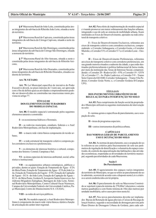 Diário Oficial do Município Página 29Nº 4.147 - Terça-feira - 26/06/2007
§ 4º Macrozona Rural do João Leite, constituída pelas áre-
as integrantes da sub-bacia do Ribeirão João Leite, situada a norte
doterritório.
§ 5º Macrozona Rural do Capivara, constituída pelas áreas
integrantes da sub-bacia do Córrego Capivara, situada a norte do
território.
§ 6º Macrozona Rural do São Domingos, constituída pelas
áreas integrantes da sub-bacia do Córrego São Domingos, situada
anoroestedoterritório.
§ 7º Macrozona Rural do Alto Anicuns, situada a oeste e
constituída pelas áreas integrantes da sub-bacia do RibeirãoAni-
cuns;
§ 8º Macrozona Rural doAlto Dourados, constituída pelas
áreasintegrantesdasub-baciadoRibeirãoDourados,situadaasu-
doestedoterritório.
Art.78.VETADO.
Art. 79. Lei Municipal específica de iniciativa do Poder
Executivo deverá, no prazo máximo de 1 (um) ano, ser aprovada
comofitodedefinirquaisasatividadeseempreendimentospode-
rão ser desenvolvidas ou construídas nas macrozonas rurais pre-
vistasnoartigo77.
TÍTULO III
DOS ELEMENTOS ESTRUTURADORES
DO MODELO ESPACIAL
Art. 80. O modelo espacial é estruturado pelos seguintes
elementosnaturaiseconstruído:
I –os ecossistemashídricoseflorestais;
II – as rodovias municipais, estaduais, federais e o Anel
RodoviárioMetropolitano,emfasedeimplantação;
III – a macro rede viária básica componente do tecido ur-
bano;
IV – a rede estrutural de transporte coletivo composta pe-
loscorredoresexclusivosepreferenciais;
V – os elementos de interesse histórico e cultural, compo-
nentesdos Setores:Central,CampinaseSul;
VI –asáreasespeciaisdeinteresseambiental,social,urba-
nísticoeinstitucional;
VII – os equipamentos urbanos estratégicos, públicos e
privados, dentre os quais: Estação de Tratamento de Água – ETA
doMeiaPonte,EstaçãodeTratamentodeÁgua–ETAdoJoãoLe-
ite, Estação deTratamento de Esgoto – ETE, Estação de Captação
de Águas – ECA- do João Leite, Estação de Captação de Águas –
ECA-doMeiaPonte,GoiâniaII,AeroportoSantaGenovevaeAe-
ródromo Brigadeiro Epinghaus, Barragem do João Leite, Termi-
nal Rodoviário Metropolitano, Centro Cultural Oscar Niemeyer,
Campus da Universidade Federal e da Universidade Católica, Pa-
çoMunicipal,CentrodeAbastecimentoS/A-CEASA;
VIII –asredesdeserviçospúblicos.
Art. 81. No modelo espacial, oAnel Rodoviário Metropo-
litano é componente da macro rede viária básica e detém a função
dearticulaçãodecaráterinter-regional.
Art. 82. Para efeito de implementação do modelo espacial
e visando promover um maior ordenamento das funções urbanas,
integrando o uso do solo ao sistema de mobilidade urbana, ficam
instituídos os Eixos de Desenvolvimento, apoiados na rede estru-
turaldetransportecoletivo:
I – Eixos de Desenvolvimento Exclusivos, referentes aos
eixos de transporte coletivo com corredores exclusivos, compre-
endendo: o Corredor Anhanguera; o Corredor Goiás; o Corredor
Mutirão;oCorredorT-9;oCorredorT-7eoCorredorLeste–Oes-
te;
II – Eixos de Desenvolvimento Preferenciais, referentes
aos eixos de transporte coletivo com corredores preferenciais, em
sua grande maioria situados a sudoeste da cidade, e que estão des-
tinados preferencialmente à política habitacional de baixa renda,
por meio da instituição das Áreas de Interesse Social, compreen-
dendo: o Corredor 20 - Rodovia GO – 070; o Corredor 19 – GYN
24; o Corredor 17 –Av. Pedro Ludovico; o Corredor T-9 – Tramo
Setor Garavelo/GO-040; CorredorAnhanguera – Tramo Vila Pe-
droso; Corredor Goiás Norte; e, o Corredor Goiânia II/Campus
UFG.
TÍTULO IV
DOS INSTRUMENTOS URBANÍSTICOS DE
REGULAÇÃO PARA INTERVENÇÃO NO SOLO
Art. 83. Para cumprimento da função social da proprieda-
de o Município utilizará os seguintes instrumentos de intervenção
nosolo:
I –normasgeraiseespecíficasdeparcelamento,uso eocu-
paçãodosolo;
II –áreasdeprogramasespeciais;
III –outrosinstrumentosdepolíticaurbana.
CAPÍTULO I
DAS NORMAS GERAIS DE PARCELAMENTO
USO E OCUPAÇÃO DO SOLO
Art.84.As normasdeparcelamento,uso eocupaçãodoso-
lo referem-se aos critérios para fracionamento do solo aos parâ-
metros de regulaçãode densificaçãoe volumetriado espaço cons-
truído, do controle da espacialização das habitações e das ativida-
des econômicas, respeitadas as diversidades do território munici-
pal,segundopeculiaridadesdecadaMacrozona.
Seção I
Do Parcelamento
Art. 85. O agenciamento dos espaços vazios integrantes
doterritóriodoMunicípio,noqueserefereaoparcelamentodoso-
lo admitido, ocorrerá de acordo com o disposto nesta Lei e critéri-
os aseremestabelecidosemleiprópria.
Art. 86. O parcelamento do solo na Macrozona Construí-
da se sujeitará à parcela mínima de 270,00m² (duzentos e setenta
metros quadrados) e com frente mínima de 10m (dez metros) por
unidadeimobiliária,salvocasosprevistosnestalei.
Art. 87. Nos novos parcelamentos deverão ser implanta-
dos Bacias de Retenção de águas pluviais e Caixas de Recarga do
lençol freático, segundo a necessidade de drenagem prevista pelo
Plano Diretor de Drenagem Urbana de Goiânia, para cada sub-
 