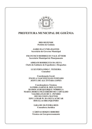 P AE IL RA TÁG PRA AN DD AZE
P AE IL RA TÁG PRA AN DD AZE
PREFEITURA MUNICIPAL DE GOIÂNIA
IRIS REZENDE
Prefeito de Goiânia
JAIRO DA CUNHA BASTOS
Secretário do Governo Municipal
FRANCISCO RODRIGUES VALE JÚNIOR
Secretário Municipal de Planejamento
ADRIAM RODRIGUES DA SILVA
Chefe do Gabinete de Expediente e Despachos
LUIZ FERNANDO C. TEIXEIRA
Consultor
Coordenação Geral:
ÂNGELA VASCONCELOS FURTADO
JEOVÁ DE ALCÂNTARA LOPES
Coordenadores Técnicos
SANDRA SARNO R. DOS SANTOS
RAMOS ALBUQUERQUE NÓBREGA
MARTA HORTA FIGUEIREDO DE CARVALHO
VALÉRIA FLEURY C. PENIDO
SÍLVIO COSTA MATTOS
EDY LAMAR W. DA SILVAACHCAR
DOUGLAS BRANQUINHO
IARA DE OLIVEIRA REIS
Consultora Jurídica
CÁRITAS ROQUE RIBEIRO
Técnica em Geo-processamento
 