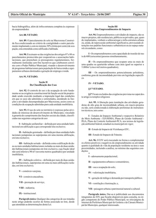 Diário Oficial do Município Página 30Nº 4.147 - Terça-feira - 26/06/2007
bacia hidrográfica, além de infra-estrutura completa às expensas
doempreendedor.
Art.88.VETADO.
Art. 89. O parcelamento do solo na Macrozona Construí-
da fica condicionado ao critério de contigüidade a outro parcela-
mentoimplantadoecomnomínimo30%(trintaporcento)deocu-
pação,estaentendidacomoedificadaehabitada.
Art. 90. Excetuam-se das exigências dos artigos 87 e 88 os
parcelamentos promovidos por cooperativas e associações habi-
tacionais, que preencham os pressupostos regulamentares, for-
malmente instituídas sem fins lucrativos que celebrarem convê-
nio com o Poder Público Municipal, visando o desenvolvimento
de programas habitacionais para população de baixa renda e equi-
pamentosurbanosdestinadosageraçãodeempregoerenda.
Art.91.VETADO.
Seção II
Da Classificação dos Usos
Art. 92. O controle do uso e da ocupação do solo funda-
menta-se na exigência constitucional da função social da proprie-
dade sendo exercido mediante a imposição legal das condições
em que os usos são admitidos e estimulados, atendendo às fun-
ções e atividades desempenhadas por Macrozona, assim como as
condiçõesdeocupaçãoadmitidasparacadaunidadeimobiliária.
Art. 93. O uso do solo no território é expresso pelas ativi-
dades de interesse do desenvolvimento do Município, vinculado
à garantia do cumprimento das funções sociais da cidade, classifi-
cadasnasseguintescategoriasdeuso:
I – habitação unifamiliar – definida por uma unidade habi-
tacionalemedificaçãoaquecorrespondeloteexclusivo;
II –habitaçãogeminada–definidaporduasunidadeshabi-
tacionais justapostas ou superpostas em uma mesma edificação,
emloteexclusivo;
III – habitação seriada – definida como a edificação de du-
as ou mais unidades habitacionais isoladas ou mais de duas unida-
des habitacionais justapostas em lote exclusivo, cuja fração ideal
não será inferior a 90 m² (noventa metros quadrados) por unidade
imobiliária;
IV – habitação coletiva – definida por mais de duas unida-
des habitacionais, superpostas em uma ou mais edificações isola-
das,emloteexclusivo;
V–comérciovarejista;
VI –comércioatacadista;
VII –prestaçãodeserviço;
VIII –indústria;
IX –institucional.
Parágrafo único. Qualquer das categorias de uso tratadas
neste artigo poderão ocorrer de forma associada no lote, desde
queatendidasasdeterminaçõesdestaLei.
Seção III
Dos Empreendimentos de Impacto
Art. 94. Empreendimentos e atividades de impacto, são os
macro-projetos,nãoresidenciais,públicosouprivados,que,quan-
do implantados, venham a sobrecarregar a infra-estrutura urbana
ou, ainda, de repercussão ambiental significativa, provocando al-
terações nos padrões funcionais e urbanísticos ou ao espaço natu-
ralcircundante,como:
I -Os empreendimentoscomcapacidadedereuniãodema-
isde600(seiscentas)pessoas simultaneamente;
II - Os empreendimentos que ocupam uma ou mais de
uma quadra ou quarteirão urbano com área igual ou superior a
5.000m²(cincomilmetrosquadrados);
III – Os empreendimentos potencialmente poluidores,
conforme grau de incomodidade previsto em legislação específi-
ca.
IV–VETADO.
§1ºVETADO.
§2ºFicamexcluídosdasexigênciasprevistasnocaputdes-
teartigoos templosreligiosos
Art. 95. A liberação para instalação das atividades gera-
doras de alto grau de incomodidade urbana, em macro-projetos
ou não, será condicionada à elaboração preliminar de instrumen-
tostécnicos,taiscomo:
I - Estudos de Impacto Ambiental e respectivo Relatório
do Meio Ambiente - EIA/RIMA; Plano de Gestão Ambiental -
PGA; Plano de Controle Ambiental-PCA, nos termos da legisla-
çãoambientalfederal,estadualoumunicipalemvigor;
II -EstudodeImpactodeVizinhança-EIV;
III -EstudodoImpactodeTrânsito.
Art. 96. O EIV será executado na forma a complementar
os efeitos positivos e negativos do empreendimento ou atividade
quanto à qualidade de vida da população residente na área e suas
proximidades, incluindo a análise, no mínimo das seguintes con-
dições:
*
I –adensamentopopulacional;
II –equipamentosurbanosecomunitários;
III –uso eocupaçãodosolo;
IV–valorizaçãoimobiliária;
V–geraçãodetráfegoedemandaportransportepúblico;
VI –ventilaçãoeiluminação;e,
VII –paisagemurbanaepatrimonialnaturalecultural.
Parágrafo único. Dar-se-á publicidade aos documentos
integrantes do EIV, que ficarão disponíveis para consulta, no ór-
gão competente do Poder Público Municipal, no sítio/página da
internet da Prefeitura Municipal de Goiânia e da Câmara Munici-
paldoMunicípio,qualquerinteressado.
 