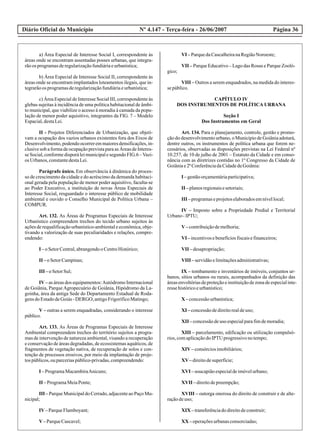 Diário Oficial do Município Página 36Nº 4.147 - Terça-feira - 26/06/2007
a) Área Especial de Interesse Social I, correspondente às
áreas onde se encontram assentadas posses urbanas, que integra-
rãoos programasderegularizaçãofundiáriaeurbanística;
b) Área Especial de Interesse Social II, correspondente às
áreas onde se encontram implantados loteamentos ilegais, que in-
tegrarãoos programasderegularizaçãofundiáriaeurbanística;
c) Área Especial de Interesse Social III, correspondente às
glebas sujeitas à incidência de uma política habitacional de âmbi-
to municipal, que viabilize o acesso à moradia à camada da popu-
lação de menor poder aquisitivo, integrantes da FIG. 7 – Modelo
Espacial,destaLei.
II - Projetos Diferenciados de Urbanização, que objeti-
vam a ocupação dos vazios urbanos existentes fora dos Eixos de
Desenvolvimento,podendoocorreremmaioresdensificações,in-
clusive sob a forma de ocupação prevista para as Áreas de Interes-
seSocial,conformedisporáleimunicipalesegundoFIG.6 –Vazi-
os Urbanos, constantedestaLei.
Parágrafo único. Em observância à dinâmica do proces-
so de crescimento da cidade e do acréscimo da demanda habitaci-
onal gerada pela população de menor poder aquisitivo, faculta-se
ao Poder Executivo, a instituição de novas Áreas Especiais de
Interesse Social, resguardado o interesse público de mobilidade
ambiental e ouvido o Conselho Municipal de Política Urbana –
COMPUR.
Art. 132. As Áreas de Programas Especiais de Interesse
Urbanístico compreendem trechos do tecido urbano sujeitos às
açõesderequalificaçãourbanístico-ambientaleeconômica,obje-
tivando a valorização de suas peculiaridades e relações, compre-
endendo:
I –oSetorCentral,abrangendooCentroHistórico;
II –oSetorCampinas;
III –oSetorSul;
IV– as áreas dos equipamentos:Autódromo Internacional
de Goiânia, ParqueAgropecuário de Goiânia, Hipódromo da La-
goinha, área da antiga Sede do Departamento Estadual de Roda-
gensdoEstadodeGoiás-DERGO, antigoFrigoríficoMatingo;
V – outras a serem enquadradas, considerando o interesse
público.
Art. 133. As Áreas de Programas Especiais de Interesse
Ambiental compreendem trechos do território sujeitos a progra-
mas de intervenção de natureza ambiental, visando a recuperação
e conservação de áreas degradadas, de ecossistemas aquáticos, de
fragmentos de vegetação nativa, de recuperação de solos e con-
tenção de processos erosivos, por meio da implantação de proje-
tospúblicos,ouparceriaspúblico-privadas,compreendendo:
I –ProgramaMacambiraAnicuns;
II –ProgramaMeiaPonte;
III –ParqueMunicipaldoCerrado,adjacenteaoPaçoMu-
nicipal;
IV–ParqueFlamboyant;
V–ParqueCascavel;
VI –ParquedaCascalheiranaRegiãoNoroeste;
VII – Parque Educativo – Lago das Rosas e Parque Zooló-
gico;
VIII – Outros a serem enquadrados, na medida do interes-
sepúblico.
CAPÍTULO IV
DOS INSTRUMENTOS DE POLÍTICA URBANA
Seção I
Dos Instrumentos em Geral
Art. 134. Para o planejamento, controle, gestão e promo-
ção do desenvolvimento urbano, o Município de Goiânia adotará,
dentre outros, os instrumentos de política urbana que forem ne-
cessários, observadas as disposições previstas na Lei Federal nº
10.257, de 10 de julho de 2001 – Estatuto da Cidade e em conso-
nância com as diretrizes contidas no 1º Congresso da Cidade de
Goiâniae2ªConferênciadaCidadedeGoiânia:
I –gestãoorçamentáriaparticipativa;
II –planosregionaisesetoriais;
III –programaseprojetoselaboradosemnívellocal;
IV – Imposto sobre a Propriedade Predial e Territorial
Urbano-IPTU;
V–contribuiçãodemelhoria;
VI –incentivosebenefíciosfiscaisefinanceiros;
VII –desapropriação;
VIII –servidãoelimitaçõesadministrativas;
IX – tombamento e inventários de imóveis, conjuntos ur-
banos, sítios urbanos ou rurais, acompanhados da definição das
áreasenvoltóriasdeproteçãoeinstituiçãodezonadeespecialinte-
ressehistóricoeurbanístico;
X –concessãourbanística;
XI –concessãodedireitorealdeuso;
XII –concessãodeuso especialparafimdemoradia;
XIII – parcelamento, edificação ou utilização compulsó-
rios,comaplicaçãodoIPTU progressivonotempo;
XIV–consórciosimobiliários;
XV–direitodesuperfície;
XVI –usucapiãoespecialdeimóvelurbano;
XVII –direitodepreempção;
XVIII – outorga onerosa do direito de construir e de alte-
raçãodeuso;
XIX –transferênciadodireitodeconstruir;
XX –operaçõesurbanasconsorciadas;
 