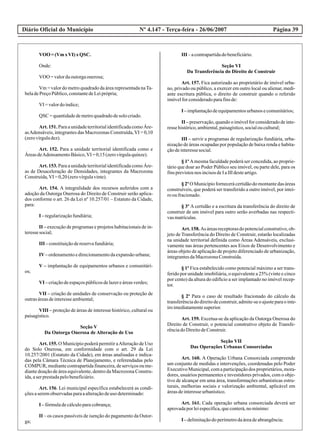 Diário Oficial do Município Página 39Nº 4.147 - Terça-feira - 26/06/2007
VOO=(Vm xVI) xQSC.
Onde:
VOO =valordaoutorgaonerosa;
Vm = valor do metro quadrado da área representada naTa-
beladePreçoPúblico,constantedeLeiprópria;
VI =valordoíndice;
QSC =quantidadedemetroquadradodesolocriado.
Art. 151. Para a unidade territorial identificada como Áre-
asAdensáveis, integrantes das Macrozonas Construída,VI = 0,10
(zerovírguladez).
Art. 152. Para a unidade territorial identificada como e
ÁreasdeAdensamentoBásico,VI =0,15(zerovírgulaquinze).
Art. 153. Para a unidade territorial identificada como Áre-
as de Desaceleração de Densidades, integrantes da Macrozona
Construída,VI =0,20(zerovírgulavinte).
Art. 154. A integralidade dos recursos auferidos com a
adoção da Outorga Onerosa do Direito de Construir serão aplica-
dos conforme o art. 26 da Lei nº 10.257/01 – Estatuto da Cidade,
para:
I –regularizaçãofundiária;
II – execução de programas e projetos habitacionais de in-
teressesocial;
III –constituiçãodereservafundiária;
IV–ordenamentoedirecionamentodaexpansãourbana;
V – implantação de equipamentos urbanos e comunitári-
os;
VI –criaçãodeespaçospúblicosdelazereáreasverdes;
VII – criação de unidades de conservação ou proteção de
outrasáreasdeinteresseambiental;
VIII – proteção de áreas de interesse histórico, cultural ou
paisagístico.
Seção V
Da Outorga Onerosa de Alteração de Uso
Art. 155. O Município poderá permitir aAlteração de Uso
do Solo Onerosa, em conformidade com o art. 29 da Lei
10.257/2001 (Estatuto da Cidade), em áreas analisadas e indica-
das pela Câmara Técnica de Planejamento, e referendadas pelo
COMPUR, mediante contrapartida financeira, de serviços ou me-
diante doação de área equivalente, dentro da Macrozona Constru-
ída,aserprestadapelobeneficiário.
Art. 156. Lei municipal específica estabelecerá as condi-
çõesaseremobservadasparaaalteraçãodeuso determinado:
I –fórmuladecálculoparacobrança;
II – os casos passíveis de isenção do pagamento da Outor-
ga;
III –acontrapartidadobeneficiário.
Seção VI
Da Transferência do Direito de Construir
Art. 157. Fica autorizado ao proprietário de imóvel urba-
no, privado ou público, a exercer em outro local ou alienar, medi-
ante escritura pública, o direito de construir quando o referido
imóvelforconsideradoparafinsde:
I –implantaçãodeequipamentosurbanosecomunitários;
II – preservação, quando o imóvel for considerado de inte-
ressehistórico,ambiental,paisagístico,socialoucultural;
III – servir a programas de regularização fundiária, urba-
nização de áreas ocupadas por população de baixa renda e habita-
çãodeinteressesocial.
§ 1º Amesma faculdade poderá ser concedida, ao proprie-
tário que doar ao Poder Público seu imóvel, ou parte dele, para os
finsprevistosnos incisosdeIaIIIdesteartigo.
§ 2º O Município fornecerácertidãodo montantedas áreas
construíveis, que poderá ser transferido a outro imóvel, por intei-
rooufracionado.
§ 3º A certidão e a escritura da transferência do direito de
construir de um imóvel para outro serão averbadas nas respecti-
vasmatrículas.
Art.158.As áreasreceptorasdopotencialconstrutivo,ob-
jeto de Transferência do Direito de Construir, estarão localizadas
na unidade territorial definida como Áreas Adensáveis, exclusi-
vamente nas áreas pertencentes aos Eixos de Desenvolvimento e
áreas objeto de aplicação de projeto diferenciado de urbanização,
integrantesdaMacrozonaConstruída.
§ 1º Fica estabelecido como potencial máximo a ser trans-
ferido por unidade imobiliária, o equivalente a 25% (vinte e cinco
por cento) da altura do edifício a ser implantado no imóvel recep-
tor.
§ 2º Para o caso de resultado fracionado do cálculo da
transferênciadodireitodeconstruir,admite-seoajusteparaointe-
iroimediatamentesuperior.
Art. 159. Excetua-se da aplicação da Outorga Onerosa do
Direito de Construir, o potencial construtivo objeto de Transfe-
rênciadoDireitodeConstruir.
Seção VII
Das Operações Urbanas Consorciadas
Art. 160. A Operação Urbana Consorciada compreende
um conjunto de medidas e intervenções, coordenadas pelo Poder
ExecutivoMunicipal,comaparticipaçãodos proprietários,mora-
dores, usuários permanentes e investidores privados, com o obje-
tivo de alcançar em uma área, transformações urbanísticas estru-
turais, melhorias sociais e valorização ambiental, aplicável em
áreasdeinteresseurbanístico.
Art. 161. Cada operação urbana consorciada deverá ser
aprovadaporleiespecífica,queconterá,nomínimo:
I –delimitaçãodoperímetrodaáreadeabrangência;
 