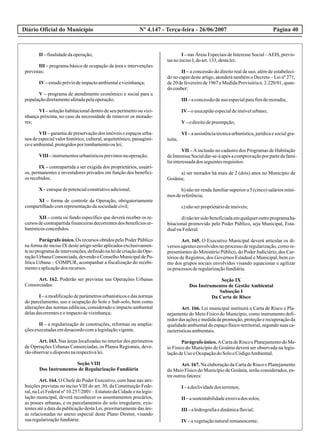 Diário Oficial do Município Página 40Nº 4.147 - Terça-feira - 26/06/2007
II –finalidadedaoperação;
III – programa básico de ocupação da área e intervenções
previstas;
IV–estudopréviodeimpactoambientalevizinhança;
V – programa de atendimento econômico e social para a
populaçãodiretamenteafetadapelaoperação;
VI – solução habitacional dentro de seu perímetro ou vizi-
nhança próxima, no caso da necessidade de remover os morado-
res;
VII – garantia de preservação dos imóveis e espaços urba-
nos de especial valor histórico, cultural, arquitetônico, paisagísti-
coeambiental,protegidosportombamentooulei;
VIII –instrumentosurbanísticosprevistosnaoperação;
IX – contrapartida a ser exigida dos proprietários, usuári-
os, permanentes e investidores privados em função dos benefíci-
os recebidos;
X –estoquedepotencialconstrutivoadicional;
XI – forma de controle da Operação, obrigatoriamente
compartilhadocomrepresentaçãodasociedadecivil;
XII – conta ou fundo específico que deverá receber os re-
cursos de contrapartida financeiras decorrentes dos benefícios ur-
banísticosconcedidos.
Parágrafo único. Os recursos obtidos pelo Poder Público
na forma do inciso IX deste artigo serão aplicados exclusivamen-
te no programa de intervenções, definido na lei de criação da Ope-
raçãoUrbanaConsorciada,devendooConselhoMunicipaldePo-
lítica Urbana – COMPUR, acompanhar a fiscalização do recebi-
mentoeaplicaçãodos recursos.
Art. 162. Poderão ser previstas nas Operações Urbanas
Consorciadas:
I – a modificação de parâmetros urbanísticos e das normas
do parcelamento, uso e ocupação do Solo e Sub-solo, bem como
alterações das normas edilícias, considerado o impacto ambiental
delasdecorrenteseoimpactodevizinhança;
II – a regularização de construções, reformas ou amplia-
çõesexecutadasemdesacordocomalegislaçãovigente.
Art. 163. Nas áreas localizadas no interior dos perímetros
de Operações Urbanas Consorciadas, os Planos Regionais, deve-
rãoobservarodispostonarespectivalei.
Seção VIII
Dos Instrumentos de Regularização Fundiária
Art. 164. O Chefe do Poder Executivo, com base nas atri-
buições previstas no inciso VIII do art. 30, da Constituição Fede-
ral, na Lei Federal nº 10.257/2001 – Estatuto da Cidade e na legis-
lação municipal, deverá reconhecer os assentamentos precários,
as posses urbanas, e os parcelamentos do solo irregulares, exis-
tentes até a data da publicação desta Lei, prioritariamente das áre-
as relacionadas no anexo especial deste Plano Diretor, visando
suaregularizaçãofundiária:
I – nas Áreas Especiais de Interesse Social –AEIS, previs-
tasnoincisoI,doart.133,destalei;
II – a concessão do direito real de uso, além de estabeleci-
do no caput deste artigo, atenderá também o Decreto – Lei nº 271,
de 20 de fevereiro de 1967 e Medida Provisória n. 2.220/01, quan-
docouber;
III –aconcessãodeuso especialparafinsdemoradia;
IV–ousucapiãoespecialdeimóvelurbano;
V–odireitodepreempção;
VI – a assistência técnica urbanística, jurídica e social gra-
tuita;
VII – Ainclusão no cadastro dos Programas de Habitação
deInteresseSocialdar-se-áapósacomprovaçãoporpartedafamí-
liainteressadados seguintesrequisitos:
a) ser morador há mais de 2 (dois) anos no Município de
Goiânia;
b) não ter renda familiar superior a 5 (cinco) salários míni-
mosdereferência;
c)nãoserproprietáriodeimóveis;
d)nãotersidobeneficiadaemqualqueroutroprogramaha-
bitacional promovido pelo Poder Público, seja Municipal, Esta-
dualouFederal.
Art. 165. O Executivo Municipal deverá articular os di-
versos agentesenvolvidosnoprocessoderegularização,comore-
presentantes do Ministério Público, do Poder Judiciário, dos Car-
tórios de Registros, dos Governos Estadual e Municipal, bem co-
mo dos grupos sociais envolvidos visando equacionar e agilizar
os processos deregularizaçãofundiária.
Seção IX
Dos Instrumentos de Gestão Ambiental
Subseção I
Da Carta de Risco
Art. 166. Lei municipal instituirá a Carta de Risco e Pla-
nejamento do Meio Físico do Município, como instrumento defi-
nidor das ações e medida de promoção, proteção e recuperação da
qualidade ambiental do espaço físico-territorial, segundo suas ca-
racterísticasambientais.
Parágrafoúnico.ACartadeRiscoePlanejamentodoMe-
io Físico do Município de Goiânia deverá ser observada na legis-
laçãodeUso eOcupaçãodoSoloeCódigoAmbiental.
Art. 167. Na elaboração da Carta de Risco e Planejamento
do Meio Físico do Município de Goiânia, serão considerados, en-
treoutrosfatores:
I –adeclividadedos terrenos;
II –asustentabilidadeerosivados solos;
III –ahidrografiaedinâmicafluvial;
IV–avegetaçãonaturalremanescente;
 