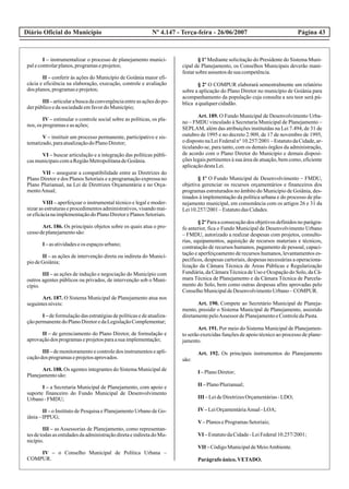 Diário Oficial do Município Página 43Nº 4.147 - Terça-feira - 26/06/2007
I – instrumentalizar o processo de planejamento munici-
palecontrolarplanos,programaseprojetos;
II – conferir às ações do Município de Goiânia maior efi-
cácia e eficiência na elaboração, execução, controle e avaliação
dos planos,programaseprojetos;
III –articularabuscadaconvergênciaentreasaçõesdopo-
derpúblicoedasociedadeemfavordoMunicípio;
IV – estimular o controle social sobre as políticas, os pla-
nos, os programaseasações;
V – instituir um processo permanente, participativo e sis-
tematizado,paraatualizaçãodoPlanoDiretor;
VI – buscar articulação e a integração das políticas públi-
casmunicipaiscomaRegiãoMetropolitanadeGoiânia.
VII – assegurar a compatibilidade entre as Diretrizes do
Plano Diretor e dos Planos Setoriais e a programação expressa no
Plano Plurianual, na Lei de Diretrizes Orçamentária e no Orça-
mentoAnual;
VIII – aperfeiçoar o instrumental técnico e legal e moder-
nizar as estruturas e procedimentos administrativos, visando mai-
oreficácianaimplementaçãodoPlanoDiretorePlanosSetoriais.
Art. 186. Os principais objetos sobre os quais atua o pro-
cessodeplanejamentosão:
I –asatividadeseos espaçosurbano;
II – as ações de intervenção direta ou indireta do Municí-
piodeGoiânia;
III – as ações de indução e negociação do Município com
outros agentes públicos ou privados, de intervenção sob o Muni-
cípio.
Art. 187. O Sistema Municipal de Planejamento atua nos
seguintesníveis:
I – de formulação das estratégias de políticas e de atualiza-
çãopermanentedoPlanoDiretoredaLegislaçãoComplementar;
II – de gerenciamento do Plano Diretor, de formulação e
aprovaçãodos programaseprojetosparaasuaimplementação;
III – de monitoramento e controle dos instrumentos e apli-
caçãodos programaseprojetosaprovados.
Art. 188. Os agentes integrantes do Sistema Municipal de
Planejamentosão:
I – a Secretaria Municipal de Planejamento, com apoio e
suporte financeiro do Fundo Municipal de Desenvolvimento
Urbano-FMDU;
II – o Instituto de Pesquisa e Planejamento Urbano de Go-
iânia–IPPUG;
III – as Assessorias de Planejamento, como representan-
tes de todas as entidades da administração direta e indireta do Mu-
nicípio.
IV – o Conselho Municipal de Política Urbana –
COMPUR.
§ 1º Mediante solicitação do Presidente do Sistema Muni-
cipal de Planejamento, os Conselhos Municipais deverão mani-
festarsobreassuntos desuacompetência.
§ 2º O COMPUR elaborará semestralmente um relatório
sobre a aplicação do Plano Diretor no município de Goiânia para
acompanhamento da população cuja consulta a seu teor será pú-
blica aqualquercidadão.
Art. 189. O Fundo Municipal de Desenvolvimento Urba-
no – FMDU vinculado à Secretaria Municipal de Planejamento –
SEPLAM, além das atribuições instituídas na Lei 7.494, de 31 de
outubro de 1995 e no decreto 2.909, de 17 de novembro de 1995,
odispostonaLeiFederaln°10.257/2001–EstatutodaCidade,ar-
ticulando-se, para tanto, com os demais órgãos da administração,
de acordo com o Plano Diretor do Município e demais disposi-
ções legais pertinentes à sua área de atuação, bem como, eficiente
aplicaçãodestaLei.
§ 1º O Fundo Municipal de Desenvolvimento – FMDU,
objetiva gerenciar os recursos orçamentários e financeiros dos
programas estruturados no âmbito do Município de Goiânia, des-
tinados à implementação da política urbana e do processo de pla-
nejamento municipal, em consonância com os artigos 26 e 31 da
Lei10.257/2001–EstatutodasCidades.
§ 2º Para a consecução dos objetivos definidos no parágra-
fo anterior, fica o Fundo Municipal de Desenvolvimento Urbano
– FMDU, autorizado a realizar despesas com projetos, consulto-
rias, equipamentos, aquisição de recursos materiais e técnicos,
contratação de recursos humanos, pagamento de pessoal, capaci-
tação e aperfeiçoamento de recursos humanos, levantamentos es-
pecíficos, despesas cartoriais, despesas necessárias a operaciona-
lização da Câmara Técnica de Áreas Públicas e Regularização
Fundiária, da CâmaraTécnica de Uso e Ocupação do Solo, da Câ-
mara Técnica de Planejamento e da Câmara Técnica de Parcela-
mento do Solo, bem como outras despesas afins aprovadas pelo
ConselhoMunicipaldeDesenvolvimentoUrbano–COMPUR.
Art. 190. Compete ao Secretário Municipal de Planeja-
mento, presidir o Sistema Municipal de Planejamento, assistido
diretamentepeloAssessor dePlanejamentoeControledaPasta.
Art. 191. Por meio do Sistema Municipal de Planejamen-
to serão exercidas funções de apoio técnico ao processo de plane-
jamento.
Art. 192. Os principais instrumentos do Planejamento
são:
I –PlanoDiretor;
II –PlanoPlurianual;
III –LeideDiretrizesOrçamentárias-LDO;
IV–LeiOrçamentáriaAnual-LOA;
V–PlanoseProgramasSetoriais;
VI –EstatutodaCidade-LeiFederal10.257/2001;
VII –CódigoMunicipaldeMeioAmbiente.
Parágrafoúnico.VETADO.
 