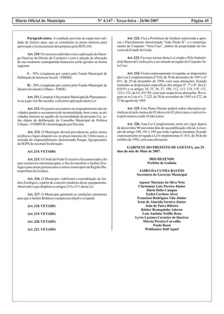 Diário Oficial do Município Página 45Nº 4.147 - Terça-feira - 26/06/2007
Parágrafo único. A condição prevista no caput terá vali-
dade de 2(dois) anos, que se constituirá no prazo máximo para
aprovaçãoelicenciamentodos projetospelaSEPLAN.
Art. 210. Os recursos auferidos com a aplicação da Outor-
ga Onerosa do Direito de Construir e com a adoção de alteração
de uso mediante contrapartida financeira serão geridos na forma
seguinte:
I – 50% (cinqüenta por cento) pelo Fundo Municipal de
HabitaçãodeInteresseSocial–FMHIS;
II - 50% (cinqüenta por cento) pelo Fundo Municipal de
DesenvolvimentoUrbano–FMDU.
Art. 211. Compete à Secretaria Municipal de Planejamen-
toouaquevierlhesuceder,aeficienteaplicaçãodestaLei.
Art.212.Os ajustesnecessáriosnoenquadramentodasati-
vidadesquantoasuanaturezadeincomodidade,bemcomo,asati-
vidades omissas no quadro de incomodidade da presente Lei, se-
rão objeto de deliberação do Conselho Municipal de Política
Urbana–COMPUR ehomologaçãoporDecreto.
Art. 213. O Município deverá providenciar, pelos meios
jurídicos e legais disponíveis, no prazo máximo de 3 (três) anos, a
retirada do empreendimento denominado Parque Agropecuário
daSGPAdesuaatuallocalização.
Art.214.VETADO.
Art.215.O ChefedoPoderExecutivoficaautorizadoafir-
mar consórcios intermunicipais, a fim de transferir o Jardim Zoo-
lógico para áreas pertencentes a outros municípios da Região Me-
tropolitanadeGoiânia.
Art. 216. O Município viabilizará a remodelação do Jar-
dim Zoológico, a partir do conceito moderno desse equipamento,
observadooquedispõemos artigos214e215,destaLei.
Art. 217. O Município garantirá as condições estruturais
paraqueoJardimBotânicocumpraseuobjetivooriginal.
Art.218.VETADO.
Art.219.VETADO.
Art.220.VETADO.
Art.221.VETADO.
Art. 222. Fica a Prefeitura de Goiânia autorizada a apro-
var o Parcelamento denominado “João Paulo II”, e o remaneja-
mento do Conjunto “Vera Cruz”, ambos de propriedade do Go-
vernodoEstadodeGoiás
Art. 223. Fica nos termos desta Lei criado o Pólo Industri-
aldoRamodeConfecçõesasersituadonaregiãodoConjuntoVe-
raCruz.
Art. 224. Ficam expressamente revogadas as disposições
das Leis Complementares nº 010, de 30 de dezembro de 1991 e nº
031, de 29 de dezembro de 1994, com suas alterações, ficando
mantidas as disposições específicas dos artigos 6º, 7º e 8º, da LC
010/91 e os artigos 34, 35, 36, 37, 109, 112, 113, 114, 119, 121,
122 e 133, da LC 031/94, com suas respectivas alterações. Revo-
gam-se as Leis n°s 7.222, de 20 de novembro de 1993 e 6.272, de
27deagostode1985.
Art. 225. Este Plano Diretor poderá sofrer alterações pe-
riódicas de pelo menos de 02 (dois) em 02 (dois) anos e será revis-
topelomenosacada10(dez)anos.
Art. 226. Esta Lei Complementar entra em vigor depois
de decorridos 90 (noventa) dias de sua publicação oficial, à exce-
ção do artigo 180, 181 e 189 que terão vigência imediata, ficando
expressamenterevogadaaLeiComplementarnº.015,de30dede-
zembrode1992,comsuas alterações.
GABINETE DO PREFEITO DE GOIÂNIA, aos 29
dias do mês de Maio de 2007.
IRIS REZENDE
Prefeito de Goiânia
JAIRO DA CUNHA BASTOS
Secretário do Governo Municipal
Agenor Mariano da Silva Neto
Clarismino Luiz Pereira Júnior
Dário Délio Campos
Eudes Cardoso Alves
Francisco Rodrigues Vale Júnior
Iram de Almeida Saraiva Júnior
João de Paiva Ribeiro
Kleber Branquinho Adorno
Luiz Antônio Teófilo Rosa
Lyvio Luciano Carneiro de Queiroz
Márcia Pereira Carvalho
Paulo Rassi
Waldomiro Dall Agnol
 