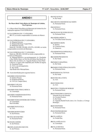 Diário Oficial do Município Página 47Nº 4.147 - Terça-feira - 26/06/2007
ANEXO I
Da Macro Rede Viária Básica do Município de Goiânia,
Vias Expressas.
I – AMacro RedeViária Básica do Município de Goiânia fica for-
madapelasseguintesVIAS EXPRESSAS:
1) VIA EXPRESSA DE 1ª CATEGORIA:
BR-153, no trecho compreendido no território do Municí-
pio.
2) VIAS EXPRESSAS DE 2ª CATEGORIA:
Av.MarginalAnicuns;
Av.MarginalBotafogo/CapimPuba;
Av.MarginalCascavel;
Rodovias: GO-040, GO-060, GO-070 e GO-080, no trecho
compreendidonoterritóriodoMunicípio.
3) VIAS EXPRESSAS DE 3ª CATEGORIA:
Rodovias: BR-060 e GO-020 no trecho compreendido no
território do Município;
Av. Marginal Barreiro e seu prolongamento: Av. Uberlândia
e Rua Teófilo Otoni, na Vila Alto da Glória; Rua Recife no
Bairro Alto da Glória e Av. Segunda Radial no Setor Pedro
Ludovico, as quais serão ampliadas para 30,00m de largura;
Av. Perimetral Norte;
Av. T-63 e seu prolongamento;
Av. Rio Verde;
Anel Rodoviário Metropolitano.
II –Assim distribuídaspelosseguintesbairros:
1)BAIRROANHANGÜERA
Av.EpitácioPessoa;
Av.PrudentedeMorais.
Av.T-63(Av.CamposSales).
2)BAIRRO CAPUAVA
Av.PerimetralNorte.
3)BAIRRO INDUSTRIALMOOCA
Av.Consolação.
4)BAIRRO JARDIM DIAMANTINA
Av.PerimetralNorte.
5)BAIRRO NOSSASENHORADEFÁTIMA
Av.Consolação;
RuaFelicidade.
6)BAIRRO NOVASUIÇA
Av.T-63;
7)BAIRRO RODOVIÁRIO
Av.dos Pirineus;
8)CHÁCARAS RETIRO
Av.PerimetralNorte.
9)CIDADE JARDIM
Av.dos Pirineus.
10)ESPLANADADOANICUNS
Av.dos Pirineus.
11)FAIÇALVILLE
Av.RioVerde.
12)GARAVELORESIDENCIALNORTE
Av.PerimetralNorte.
13)GOIÂNIA2
Av.PerimetralNorte.
14)GRANJAS CRUZEIRODO SUL
Av.PerimetralNorte.
15)JARDIMAMÉRICA
Av.T-63(RuaTomásTeixeira).
16)JARDIM EUROPA
Av.Berlim;
Av.ContornoOeste;
Av.Hannover.
17)JARDIM NOVAESPERANÇA
Av.PerimetralNorte.
18)JARDIM PRESIDENTE
Av.RioVerde.
19)PARQUEAMAZÔNIA
Av.RioVerde.
20)PARQUE INDUSTRIALPAULISTA
Av.PerimetralNorte.
21)RESIDENCIALTAYNAN
Av.RioVerde.
22)SETOR BELAVISTA
Av.T-63.
23)SETOR BUENO
Av.T-63.
24)SETOR CÂNDIDADEMORAIS
Av.PerimetralNorte.
25)SETOR PEDRO LUDOVICO
AlamedaXavierdeAlmeida;
Av.Circular(Trecho);
Av.RioVerde;
Av. Segunda Radial(Trecho entre a Av. Circular e o Córrego
Botafogo).
26)SETOR PERIM
Av.PerimetralNorte.
27)SETOR PROGRESSO
Av.PerimetralNorte.
28)VILAADÉLIA
Av.FernãoDias.
29)VILAADÉLIAIEII
Av.Consolação.
30)VILACRISTINA
Av.PerimetralNorte.
 
