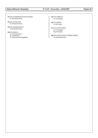 Diário Oficial do Município Página 48Nº 4.147 - Terça-feira - 26/06/2007
31)VILAJARDIM SÃO JUDASTADEU
Av.PerimetralNorte.
32)VILAJOÃOVAZ
Av.PerimetralNorte.
33)VILAMARIADILCE
Av.PerimetralNorte.
34)VILAMAUÁ
Av.ContornoOeste;
Av.FernãoDias;
Av.GeneralCoutoMagalhães.
35)VILAMOOCA
Av.Consolação.
36)VILAROSA
Av.RioVerde.
37)VILASANTARITA
Av.Consolação;
RuaFelicidade.
38)ZONAINDUSTRIALPEDROABRÃO
Av.PerimetralNorte.
 