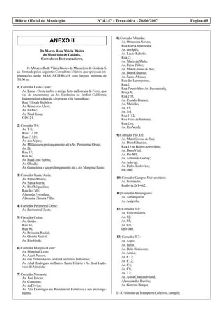 Diário Oficial do Município Página 49Nº 4.147 - Terça-feira - 26/06/2007
ANEXO II
Da Macro Rede Viária Básica
do Município de Goiânia,
Corredores Estruturadores,
I -AMacroRedeViáriaBásicado MunicípiodeGoiâniafi-
ca formadapelosseguintesCorredoresViários,queapós suas im-
plantações serão VIAS ARTERIAIS com largura mínima de
30,00 m:
1)CorredorLeste-Oeste:
Av. Leste - Oeste (sobre o antigo leito da Estrada de Ferro, que
vai do cruzamento da Av. Cerâmica no Jardim Califórnia
IndustrialatéaRuadaAlegrianaVilaSantaRita);
RuaFélixdeBulhões;
Av. FranciscoAlves;
Av. LaPaz;
Av. NoelRosa;
GIN-24.
2)CorredorT-8:
Av.T-8;
RuaC-120;
RuaC-121;
Av. dosAlpes;
Av. Milãoeseu prolongamentoatéaAv. PerimetralOeste;
Av. D;
Rua87;
Rua86;
Av. FuadJosé Sebba;
Av. Olinda;
Av. Gameleiraeseu prolongamentoatéaAv.MarginalLeste.
3)CorredorSantaMaria:
Av. SantoAmaro;
Av. SantaMaria;
Av. FreiMiguelino;
Ruado Café;
AlamedaFerradura;
AlamedaCâmaraFilho.
4)CorredorPerimetralOeste:
Av. PerimetralOeste.
5)CorredorGoiás:
Av. Goiás;
Rua84;
Rua90;
Av. PrimeiraRadial;
Av. QuartaRadial;
Av. RioVerde.
6)CorredorMarginalLeste:
Av. MarginalLeste;
Av.AcariPassos;
Av. dasPirâmidesno JardimCalifórniaIndustrial;
Av. Abel Rodrigues no Bairro Santo Hilário e Av. José Ludo-
vicodeAlmeida.
7)CorredorNoroeste:
Av. José Inácio;
Av. Contorno;
Av. daDivisa;
Av. São Domingos no Residencial Fortaleza e seu prolonga-
mento.
8) CorredorMutirão:
Av.OrmesinaNaves;
RuaMariaAparecida;
Av.dos Ipês;
Av.LúcioRebelo;
RuaC;
Av.MariadeMelo;
Av.PerneFilho;
Av.MatoGrosso doSul;
Av.Dom Eduardo;
Av.SantoAfonso;
RuadasLaranjeiras;
Rua2;
RuaPousoAlto(Av.Perimetral);
PraçaA;
Rua210;
Av.CasteloBranco;
Av.Mutirão;
Av.85;
Av.S-1;
Rua1112;
RuaFeiradeSantana;
RuaUru;
Av.RioVerde.
9) CorredorPioXII:
Av.MatoGrosso doSul;
Av.Dom Eduardo;
Rua13no BairroAeroviário;
Av.DomVital;
Av.PioXII;
Av.ArmandoGodoy;
Av.Aderup;
Av.Pedro Ludovico;
BR-060.
10) CorredorCampusUniversitário:
Av.Nerópolis;
RodoviaGO-462.
11) CorredorAnhanguera:
Av.Anhanguera;
Av.Anápolis.
12) CorredorT-9:
Av.Universitária,
Av.82;
Av.85;
AvT-9;
GO-040.
13) CorredorT-7:
Av.Alpes;
Av.Itália;
Av.BeloHorizonte;
Av.Araxá;
Av.C17;
Av.C12;
Av.C4;
Av.C8;
Av.T7;
Av.Assis Chateaubriand;
Alamedados Buritis;
Av.GercinaBorges.
II - O SistemadeTransporteColetivo,compõe:
 