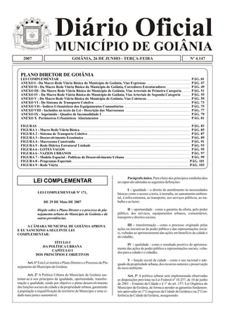 Diário Oficial
MUNICÍPIO DE GOIÂNIA
2007 Nº 4.147GOIÂNIA, 26 DE JUNHO - TERÇA-FEIRA
PLANO DIRETOR DE GOIÂNIA
LEI COMPLEMENTAR
ANEXO I - Da Macro Rede Viária Básica do Município de Goiânia, Vias Expressas
ANEXO II - Da Macro Rede Viária Básica do Município de Goiânia, Corredores Estruturadores
ANEXO III - Da Macro Rede Viária Básica do Município de Goiânia, Vias Arteriais de Primeira Categoria
ANEXO IV - Da Macro Rede Viária Básica do Município de Goiânia, Vias Arteriais de Segunda Categoria
ANEXO V - Da Macro Rede Viária Básica do Município de Goiânia, Vias Coletoras
ANEXO VI - Do Sistema de Transporte Coletivo
ANEXO VII - Índices Urbanísticos dos Equipamentos Comunitários
ANEXO VIII - Incluídos no texto da Lei - Descrição das Macrozonas
ANEXO IX - Suprimido - Quadro de Incomodidade I
ANEXO X Parâmetros Urbanísticos Afastamentos
FIGURAS
FIGURA 1 - Macro Rede Viária Básica
FIGURA 2 - Sistema de Transporte Coletivo
FIGURA 3 - Desenvolvimento Econômico
FIGURA 4 - Macrozona Construída
FIGURA 5 - Rede Hídrica Estrutural Unidade
FIGURA 6 - LOTES VAGOS
FIGURA 6 - VAZIOS URBANOS
FIGURA 7 - Modelo Espacial - Políticas de Desenvolvimento Urbano
FIGURA 8 - Programas Especiais
FIGURA 9 - Rede Viária
PÁG. 01
PÁG. 47
PÁG. 49
PÁG. 51
PÁG. 55
PÁG. 59
PÁG. 73
PÁG. 75
PÁG. 77
PÁG. 79
PÁG. 81
PÁG. 83
PÁG. 85
PÁG. 87
PÁG. 89
PÁG. 91
PÁG. 93
PÁG. 95
PÁG. 97
PÁG. 99
PÁG. 101
PÁG. 103
P AE IL RA TÁG PRA AN DD AZE
P AE IL RA TÁG PRA AN DD AZE
LEI COMPLEMENTAR Nº 171,
DE 29 DE Maio DE 2007
Dispõe sobre o Plano Diretor e o processo de pla-
nejamento urbano do Município de Goiânia e dá
outras providências.
A CÂMARA MUNICIPAL DE GOIÂNIAAPROVA
E EU SANCIONO A SEGUINTE LEI
COMPLEMENTAR:
TÍTULO I
DA POLÍTICA URBANA
CAPÍTULO I
DOS PRINCÍPIOS E OBJETIVOS
Art.1ºEstaLeiinstituioPlanoDiretoreoProcesso dePla-
nejamentodoMunicípiodeGoiânia.
Art. 2º A Política Urbana do Município de Goiânia sus-
tentar-se-á nos princípios da igualdade, oportunidade, transfor-
mação e qualidade, tendo por objetivo o pleno desenvolvimento
das funções sociais da cidade e da propriedade urbana, garantindo
à população a requalificação do território do Município e uma ci-
dademaisjustaesustentável.
Parágrafo único. Para efeito dos princípios estabelecidos
nocaputsãoadotadasasseguintesdefinições:
I – igualdade – o direito de atendimento às necessidades
básicas como o acesso a terra, à moradia, ao saneamento ambien-
tal, à infra-estrutura, ao transporte, aos serviços públicos, ao tra-
balhoeaolazer;
II – oportunidade - como a garantia da oferta, pelo poder
público, dos serviços, equipamentos urbanos, comunitários,
transporteedireitossociais;
III – transformação - como o processo originado pelas
ações ou iniciativas do poder público e das representações socia-
is, voltadas ao aprimoramento das ações em benefício da cidade e
docidadão;
IV – qualidade - como o resultado positivo do aprimora-
mento das ações do poder público e representações sociais, volta-
dos paraacidadeeocidadão;
V – função social da cidade – como o uso racional e ade-
quado da propriedade urbana, dos recursos naturais e preservação
domeioambiente.
Art. 3º A política urbana será implementada observadas
as disposições previstas na Lei Federal nº 10.257, de 10 de junho
de 2001 – Estatuto da Cidade e § 1º do art. 157- Lei Orgânica do
Município de Goiânia, de forma a atender as garantias fundamen-
tais aprovadas no 1º Congresso da Cidade de Goiânia e na 2ª Con-
ferênciadaCidadedeGoiânia,assegurando:
LEI COMPLEMENTAR
 