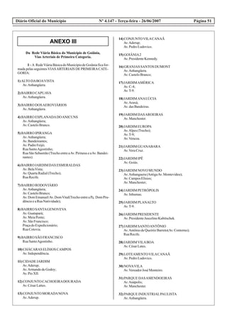 Diário Oficial do Município Página 51Nº 4.147 - Terça-feira - 26/06/2007
Da Rede Viária Básica do Município de Goiânia,
Vias Arteriais de Primeira Categoria.
I –A RedeViáriaBásicadoMunicípiodeGoiâniaficafor-
mada pelas seguintes VIASARTERIAIS DE PRIMEIRACATE-
GORIA:
1)ALTO DABOAVISTA
Av.Anhangüera.
2)BAIRRO CAPUAVA
Av.Anhangüera.
3)BAIRRO DOSAEROVIÁRIOS
Av.Anhangüera.
4)BAIRRO ESPLANADADOANICUNS
Av.Anhangüera;
Av.CasteloBranco.
5)BAIRRO IPIRANGA
Av.Anhangüera;
Av.Bandeirantes;
Av.PadreFeijó;
RuaSantoAgostinho;
Rua São Sebastião (Trecho entre aAv. Pirineus e aAv. Bandei-
rantes).
6)BAIRRO JARDIM DAS ESMERALDAS
Av.BelaVista;
Av.QuartaRadial(Trecho);
RuaRecife.
7)BAIRRO RODOVIÁRIO
Av.Anhangüera;
Av.CasteloBranco;
Av.DomEmanuel/Av.DomVital(TrechoentreaPç.DomPru-
dêncioeaRuaNatividade);
8)BAIRRO SANTAGENOVEVA
Av.Guatapará;
Av.MeiaPonte;
Av.SãoFrancisco;
PraçadoExpedicionário;
RuaCotovia.
9)BAIRRO SÃO FRANCISCO
RuaSantoAgostinho.
10)CHÁCARAS ELÍSIOS CAMPOS
Av.Independência.
11)CIDADE JARDIM
Av.Aderup;
Av.ArmandodeGodoy;
Av.PioXII.
12)CONJUNTO CACHOEIRADOURADA
Av.CésarLattes.
13)CONJUNTO MORADANOVA
Av.Aderup.
14)CONJUNTOVILACANAÃ
Av.Aderup;
Av.PedroLudovico.
15)GOIÂNIA2
Av.PresidenteKennedy.
16)GRANJAS SANTOS DUMONT
Av.Anhangüera.
Av.CasteloBranco;
17)JARDIMAMÉRICA
Av.C-4;
Av.T-9.
18)JARDIMANALÚCIA
Av.Araxá;
Av.dasBandeiras.
19)JARDIM DASAROEIRAS
Av.Manchester.
20)JARDIM EUROPA
Av.Alpes(Trecho);
Av.T-9;
Av.Veneza.
21)JARDIM GUANABARA
Av.VeraCruz.
22)JARDIM IPÊ
Av.Goiás.
23)JARDIM NOVO MUNDO
Av.Anhanguera(AntigaAv.Montevideu);
Av.CamposElísios;
Av.Manchester;
24)JARDIM PETRÓPOLIS
Av.Inhumas.
25)JARDIM PLANALTO
Av.T-9.
26)JARDIM PRESIDENTE
Av.PresidenteJuscelinoKubitschek.
27)JARDIM SANTOANTÔNIO
Av.AntôniodeQueirózBarreto(Av.Contorno);
RuaRecife.
28)JARDIMVILABOA
Av.CésarLates.
29)LOTEAMENTOVILACANAÃ
Av.PedroLudovico.
30)NOVAVILA
Av.VereadorJosé Monteiro.
31)PARQUE DASAMENDOEIRAS
Av.Anápolis;
Av.Manchester.
32)PARQUE INDUSTRIALPAULISTA
Av.Anhangüera.
ANEXO III
 