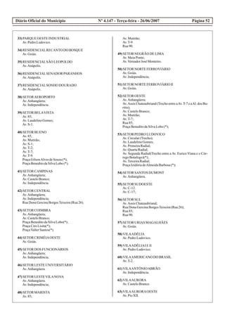 Diário Oficial do Município Página 52Nº 4.147 - Terça-feira - 26/06/2007
33)PARQUE OESTEINDUSTRIAL
Av.PedroLudovico.
34)RESIDENCIALRECANTO DO BOSQUE
Av.Goiás.
35)RESIDENCIALSÃO LEOPOLDO
Av.Anápolis.
36)RESIDENCIALSENADOR PARANHOS
Av.Anápolis.
37)RESIDENCIALSONHO DOURADO
Av.Anápolis.
38)SETORAEROPORTO
Av.Anhangüera;
Av.Independência.
39)SETOR BELAVISTA
Av.85;
Av.LaudelinoGomes;
Av.S-1.
40)SETOR BUENO
Av.85;
Av.Mutirão;
Av.S-1;
Av.T-2;
Av.T-7;
Av.T-9.
PraçaGilsonAlvesdeSouza(*);
PraçaBeneditodaSilvaLobo(*).
41)SETOR CAMPINAS
Av.Anhangüera;
Av.CasteloBranco;
Av.Independência.
42)SETOR CENTRAL
Av.Anhangüera;
Av.Independência;
RuaDonaGercinaBorgesTeixeira(Rua26).
43)SETOR COIMBRA
Av.Anhangüera;
Av.CasteloBranco;
PraçaBeneditodaSilvaLobo(*);
PraçaCiroLisita(*);
PraçaValterSantos(*).
44)SETOR CRIMÉIAOESTE
Av.Goiás.
45)SETOR DOS FUNCIONÁRIOS
Av.Anhangüera;
Av.Independência.
46)SETOR LESTEUNIVERSITÁRIO
Av.Anhangüera.
47)SETOR LESTEVILANOVA
Av.Anhangüera.
Av.Independência;
48)SETOR MARISTA
Av.85;
Av.Mutirão;
Av.T-9.
Rua90.
49)SETOR NEGRÃO DELIMA
Av.MeiaPonte;
Av.VereadorJosé Monteiro.
50)SETOR NORTEFERROVIÁRIO
Av.Goiás.
Av.Independência;
51)SETOR NORTEFERROVIÁRIO II
Av.Goiás.
52)SETOR OESTE
Av.Anhangüera;
Av.Assis Chateaubriand(TrechoentreaAv.T-7eaAl.dos Bu-
ritis);
Av.CasteloBranco;
Av.Mutirão;
Av.T-7;
Rua85;
PraçaBeneditodaSilvaLobo(*);
53)SETOR PEDRO LUDOVICO
Av.Circular(Trecho);
Av.LaudelinoGomes;
Av.PrimeiraRadial;
Av.QuartaRadial;
Av. Segunda Radial(Trecho entre a Av. Eurico Viana e o Cór-
regoBotafogo)(*);
Av.TerceiraRadial;
PraçaIzidóriadeAlmeidaBarbosa(*);
54)SETOR SANTOS DUMONT
Av.Anhangüera.
55)SETOR SUDOESTE
Av.C-12.
Av.C-17;
56)SETOR SUL
Av.Assis Chateaubriand;
RuaDonaGercinaBorgesTeixeira(Rua26);
Rua85;
Rua90.
57)SETOR URIAS MAGALHÃES
Av.Goiás.
58)VILAADÉLIA
Av.PedroLudovico.
59)VILAADÉLIAIEII
Av.PedroLudovico.
60)VILAAMERICANO DO BRASIL
Av.T-2.
61)VILAANTÔNIOABRÃO
Av.Independência.
62)VILAAURORA
Av.CasteloBranco.
63)VILAAURORAOESTE
Av.PioXII.
 