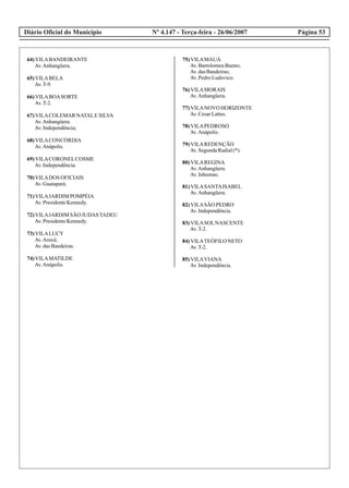 Diário Oficial do Município Página 53Nº 4.147 - Terça-feira - 26/06/2007
64)VILABANDEIRANTE
Av.Anhangüera.
65)VILABELA
Av.T-9.
66)VILABOASORTE
Av.T-2.
67)VILACOLEMAR NATALESILVA
Av.Anhangüera.
Av.Independência;
68)VILACONCÓRDIA
Av.Anápolis.
69)VILACORONELCOSME
Av.Independência.
70)VILADOS OFICIAIS
Av.Guatapará.
71)VILAJARDIM POMPÉIA
Av.PresidenteKennedy.
72)VILAJARDIM SÃO JUDASTADEU
Av.PresidenteKennedy.
73)VILALUCY
Av.Araxá;
Av.dasBandeiras.
74)VILAMATILDE
Av.Anápolis.
75)VILAMAUÁ
Av.BartolomeuBueno;
Av.dasBandeiras;
Av.PedroLudovico.
76)VILAMORAIS
Av.Anhangüera.
77)VILANOVO HORIZONTE
Av.CesarLattes.
78)VILAPEDROSO
Av.Anápolis.
79)VILAREDENÇÃO
Av.SegundaRadial(*).
80)VILAREGINA
Av.Anhangüera.
Av.Inhumas;
81)VILASANTAISABEL
Av.Anhangüera.
82)VILASÃO PEDRO
Av.Independência.
83)VILASOLNASCENTE
Av.T-2.
84)VILATEÓFILONETO
Av.T-2.
85)VILAVIANA
Av.Independência.
 