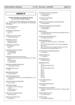 ANEXO IV
Diário Oficial do Município Página 55Nº 4.147 - Terça-feira - 26/06/2007
Da Rede Viária Básica do Município de Goiânia,
Vias Arteriais de Segunda Categorias.
I - ARede Viária Básica do Município de Goiânia fica for-
mada pelas seguintes VIAS ARTERIAIS DE SEGUNDA
CATEGORIA:
1)ALTO DABOAVISTA
Av.Universitária.
2)BAIRRO ÁGUABRANCA
Av.Olinda;
Av.F.
3)BAIRROALTO DAGLÓRIA
Av.EngºEuricoViana.
4)BAIRRO CAPUAVA
RuaAntônioCarlos;
RuaRaposoTavares.
5)BAIRRO DASERRINHA
Av.Serrinha;
Av.T-4.
6)BAIRRO DOSAEROVIÁRIOS
Av.24deOutubro;
Av.PadreWendel;
Rua13.
7)BAIRRO ESPLANADADOANICUNS
Al. Progresso(Trecho entre aAv. 24 de Outubro e aAv.Anhan-
guera);
Av.24deOutubro;
Av.PadreWendel.
8)BAIRRO JARDIM DIAMANTINA
Av.BrigadeiroFariaLima.
9)BAIRRO NOVASUIÇA
Av.T-5.
10)BAIRRO OPERÁRIO
Av.NazarenoRoriz.
11)BAIRRO RODOVIÁRIO
Av. Dom Vital (Trecho entre a Pç. Dom Prudêncio e a Av.
Anhanguera).
12)CHÁCARADO GOVERNADOR
Av.doContorno.
13)CIDADE JARDIM
Av.AtílioCorreiaLima(Trecho);
Av.C-15;
Av.PedroLudovico;
Av.Sonnemberg.
14)CONJUNTOANHANGUERA
AlamedaContorno.
15)CONJUNTOARUANÃ II
Av.Gameleira.
16)CONJUNTO CASTELOBRANCO
Av.NazarenoRoriz;
Av.Sonnemberg.
17)CONJUNTO FABIANA
Av.PioCorreia.
18)CONJUNTO RESIDENCIALPADRE PELÁGIO
Av.PadreWendel.
19)CONJUNTO ROMILDO F.DOAMARAL
Av.PedroLudovico;
Av.Sonnemberg.
20)GOIÂNIA2
Av. Pedro Paulo de Souza (Trecho entre o Rio Meia Ponte e a
Av.PerimetralNorte).
21)GRANJAS CRUZEIRODO SUL
Av.BrigadeiroFariaLima.
22)JARDIMAMÉRICA
Av.Bel.José doEgitoTavares(Av.C-169)(Trecho);
Av.C-1;
Av.C-104(TrechoentreaPç.C-170eoCórregoSerrinha);
RuaC-159;
RuaC-32(TrechoentreoCórregoVacaBravaeaAv.C-4);
RuaRodolfoTavaresdeMorais(RuaC-118).
23)JARDIM BALNEÁRIO MEIAPONTE
Av.Nerópolis.
24)JARDIM BRASIL
Av.Gameleira.
25)JARDIM DALUZ
AlamedaContorno.
26)JARDIM GOIÁS
Av.A;
Av.DeputadoJamelCecílio;
Av.E;
Av.FuadJosé Sebba(Av.B);
Av.J;
Rua31;
Rua47;
Rua72;
Rua77;
Rua78;
Rua109.
27)JARDIM MARILIZA
Av.Engler.
28)JARDIM NOVO MUNDO
Av.Olinda.
29)JARDIM SANTOANTÔNIO
Alameda Contorno(Trecho entre a BR-153 e a Rua Leonardo
daVinci).
30)MANSÕES GOIANAS
Av.EuduricoViana.
31)NOVAVILA
Av.EngenheiroFuadRassi.
 