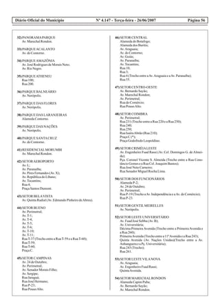 Diário Oficial do Município Página 56Nº 4.147 - Terça-feira - 26/06/2007
32)PANORAMAPARQUE
Av.MarechalRondon.
33)PARQUEACALANTO
Av.doContorno.
34)PARQUEAMAZÔNIA
Av.José RodriguesdeMoraisNeto;
Av.RioNegro.
35)PARQUEATHENEU
Rua100;
Rua200.
36)PARQUE BALNEÁRIO
Av.Nerópolis.
37)PARQUE DAS FLORES
Av.Nerópolis.
38)PARQUE DAS LARANJEIRAS
AlamedaContorno.
39)PARQUE DAS NAÇÕES
Av.Nerópolis.
40)PARQUE SANTACRUZ
Av.doContorno.
41)RESIDENCIALMORUMBI
Av.MarechalRondon.
42)SETORAEROPORTO
Av.L;
Av.Paranaíba;
Av.PiresFernandes(Av.X);
Av.RepúblicadoLíbano;
Av.Tocantins;
Rua4;
PraçaSantosDumont.
43)SETOR BELAVISTA
Av.QuintaRadial(Av.EdmundoPinheirodeAbreu).
44)SETOR BUENO
Av.Perimetral;
Av.T-1;
Av.T-4;
Av.T-5;
Av.T-6;
Av.T-10;
Av.T-11;
RuaT-37(TrechoentreaRuaT-59eaRuaT-60);
RuaT-59;
RuaT-60;
PraçaC.
45)SETOR CAMPINAS
Av.24deOutubro;
Av.Perimetral;
Av.SenadorMoraisFilho;
Av.Sergipe;
RuaJaraguá;
RuaJosé Hermano;
RuaP-23;
RuaPousoAlto.
46)SETOR CENTRAL
AlamedadoBotafogo;
Alamedados Buritis;
Av.Araguaia;
Av.doContorno;
Av.Goiás;
Av.Paranaíba;
Av.Tocantins;
Rua10;
Rua3;
Rua4(TrechoentreaAv.AraguaiaeaAv.Paranaíba);
Rua55.
47)SETOR CENTRO-OESTE
Av.BernardoSayão;
Av.MarechalRondon;
Av.Perimetral;
RuadoComércio;
RuaPousoAlto.
48)SETOR COIMBRA
Av.Perimetral;
Rua231(TrechoentreaRua220eaRua250);
Rua240;
Rua250;
RuaIsaíraAbrão(Rua210);
PraçaC(*);
PraçaGodofredoLeopoldino.
49)SETOR CRIMÉIALESTE
Av. Engenheiro Fuad Rassi (Av. Cel. Domingos G. deAlmei-
da);
Pça. Coronel Vicente S. Almeida (Trecho entre a Rua Cons-
tâncioGomeseaRuaCel.JoaquimBastos);
RuaJosé NetoCarneiro;
RuaSenadorMiguelRochaLima.
50)SETOR DOS FUNCIONÁRIOS
AlamedaP-2;
Av.24deOutubro;
Av.Perimetral;
RuaP-19 (TrechoaAv.IndependênciaeaAv.doComércio);
RuaP-23.
51)SETOR GENTILMEIRELLES
Av.Nerópolis.
52)SETOR LESTEUNIVERSITÁRIO
Av.FuadJosé Sebba(Av.B);
Av.Universitária;
Décima PrimeiraAvenida (Trecho entre a PrimeiraAvenida e
aRua260);
PrimeiraAvenida(Trechoentrea11ªAvenidaeaRua243);
Quinta Avenida (Av. Nações Unidas)(Trecho entre a Av.
AnhangueraeaPç.Universitária);
Rua243(Trecho);
Rua261.
53)SETOR LESTEVILANOVA
Av.Araguaia;
Av.EngenheiroFuadRassi;
QuintaAvenida.
54)SETOR MARECHALRONDON
AlamedaCapimPuba;
Av.BernardoSayão;
Av.MarechalRondon.
 