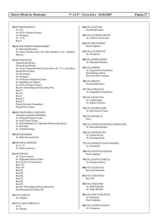 Diário Oficial do Município Página 57Nº 4.147 - Terça-feira - 26/06/2007
55)SETOR MARISTA
Av.136;
Av.D (Av.NicanorFarias);
Av.Portugal;
Av.T-10;
Rua9.
56)SETOR NORTEFERROVIÁRIO
Av.MarechalRondon;
Av. Oeste (Trecho entre a Av. Mal. Rondon e a Av. Indepen-
dência).
57)SETOR OESTE
AlamedadasRosas;
Alamedados Buritis;
Av. Assis Chateaubriand (Trecho entre a Av. T-7 e a Pç.Bene-
ditodaSilvaLobo);
Av.Perimetral;
Av.Portugal;
Av.ProfessorAlfredodeCastro;
Av.RepúblicadoLíbano;
Av.D (Av.NicanorFarias);
RuaDr.OlintoManso Pereira(Rua94);
Rua21;
Rua23;
Rua9;
RuaR-3;
RuaR-7;
PraçaAlmiranteTamandaré;
PraçaEuricoViana.
58)SETOR PEDRO LUDOVICO
AlamedaLeopoldodeBulhões;
Av.DeputadoJamelCecílio;
Av.EngºEuricoViana;
Av.QuintaRadial(Av.EdmundoPinheirodeAbreu);
Av.Serrinha;
Av.Transbrasiliana.
59)SETOR PERIM
Av.MatoGrosso doSul.
60)SETOR SUDOESTE
Av.C-15;
Av.PedroLudovico.
61)SETOR SUL
Av.CoraCoralina;
Av.DeputadoJamelCecílio;
Rua10(Av.Universitária);
Rua132;
Rua136;
Rua82;
Rua84;
Rua86;
Rua87;
Rua88;
Rua89;
RuaDr.OlintoManso Pereira(Rua94);
RuaHenriqueSilva(Rua83).
62)VILAABAJÁ
Av.Sergipe.
63)VILAÁGUABRANCA
Av.F;
Av.Olinda.
64)VILAAGUIAR
RuaBandeirantes.
65)VILAAURORAOESTE
Av.AtílioCorreiaLima.
66)VILABOASORTE
RuaCampinas.
67)VILACLEMENTE
Av.Nerópolis.
68)VILAFERNANDES
Av.MarechalRondon.
69)VILAFRÓES
Av.EngenheiroFuadRassi;
RuaHenriqueSilva;
RuaJosé NetoCarneiro.
70)VILAIRANY
RuaJosé Hermano.
71)VILAJARAGUÁ
Av.EngenheiroFuadRassi.
72)VILAJOÃOVAZ
Av.CunhaGago;
Av.RaposoTavares.
73)VILAMARIAJOSÉ
Av.EngºEuricoViana.
74)VILAMARICÁ
Rua1.
75)VILANOSSASENHORAAPARECIDA
Av.MarechalRondon.
76)VILAREDENÇÃO
Al.EmílioPóvoa;
Al.GonzagaJaime.
77)VILAPARQUE SANTAMARIA
Av.Gameleira.
78)VILASANTAEFIGÊNIA
RuaCampinas.
79)VILASANTATEREZA
Av.NazarenoRoriz.
80)VILASANTANA
RuaJosé Hermano.
81)VILASÃO JOÃO
Rua109.
82)VILASÃO JOSÉ
Av.DomEduardo;
Av.PadreWendel.
83)VILASOLNASCENTE
Av.Fusijama;
RuaCampinas.
84)VILATEÓFILONETO
Av.Campinas.
 