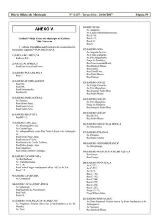 ANEXO V
Diário Oficial do Município Página 59Nº 4.147 - Terça-feira - 26/06/2007
Da Rede Viária Básica do Município de Goiânia
Vias Coletoras
I –ARedeViária Básica do Município de Goiânia fica for-
madapelasseguintesVIAS COLETORAS:
1)ÁREANÃO LOTEADA
RodoviaR-2.
2)ARAGUAIAPARQUE
RuaFranciscoAlvesFortes.
3)BAIRRO ÁGUABRANCA
Rua11.
4)BAIRROALTO DAGLÓRIA
Rua106;
Rua108;
RuaFlorianópolis;
RuaRecife.
5)BAIRROANHANGÜERA
Av.Pasteur;
RuaAfonso Pena;
RuaCastroAlves;
RuaCoelhoNeto.
6)BAIRRO BOAVISTA
RuaBV-12;
7)BAIRRO CAPUAVA;
Av.AlvarengaPeixoto;
Av.CunhaGago;
Av. Independência -entre Rua PedroALima eAv.Anhangüe-
ra;
RuaFernãoPaesLeme;
RuaFranciscoVilela;
RuaJanuáriodaCunhaBarbosa;
RuaPedroAraújoLima;
RuaTiradentes;
RuaTomásAntônioGonzaga;
8)BAIRRO DASERRINHA
Av.RuiBarbosa;
Av.Transbrasiliana;
Av.T-14;
RuaCarlosChagas-trechoentreaRua1115eaAv.T-4;
Rua1115.
9)BAIRRO DAVITÓRIA
Av.Comercial.
10)BAIRRO DOSAEROVIÁRIOS
Av.Industrial;
RuaMartinhodoNascimento;
RuaTirol;
Rua610.
11)BAIRRO ESPLANANDADOANICUNS
Al. Progresso -Trecho entre a Av. 24 de Outubro e a Av. Pe.
Wendel;
Av.Tirol.
BAIRRO FELIZ
Av.Anápolis;
Av.LaurícioPedroRasmussen;
RuaL-10;
RuaL-13;
RuaL-8;
RuaX.
12)BAIRRO GOIÁ
Av.AugustoSevero;
Av.FelipeCamarão;
Av.FreiMiguelinho;
Praça.daBandeira;
RuaAmericanodoBrasil;
RuaBarãodeMauá;
RuaCaetés;
RuaCuraD’ars;
RuaPadreMonte;
RuaPotengi.
13)BAIRRO GOIÁ II
Av.FelipeCamarão;
Av.FreiMiguelino;
RuaJoaquimPedroDias;
RuaPadreMonte.
14)BAIRRO GOIÁ III
Av.FreiMiguelino;
Praça.daBandeira;
RuaJoaquimPedroDias;
15)BAIRRO GOIÁ IV
RuaBG-03;
RuaPadreMonte.
16)BAIRRO INDUSTRIALMOOCA
Av.Macambira.
17)BAIRRO IPIRANGA
Av.Pirineus;
RuaSantoAmaro.
18)BAIRRO JARDIM BOTÂNICO
Av.Ibirapitanga.
19)BAIRRO NOSSASENHORADEFÁTIMA
RuaItauçu;
RuaUruaçu.
20)BAIRRO NOVASUIÇA
Av.C-171;
Av.C-233;
Av.T-15;
RuaC-181;
RuaC-182;
RuaC-244;
RuaC-255;
RuaC-264;
RuaC-267;
Praça.C-171;
PraçaWilsonSales.
21)BAIRRO RODOVIÁRIO
Av. Dom Emanuel -Trecho entre a Pç. Dom Prudêncio e aAv.
Anhangüera;
Av.Santana;
RuaBarãodeMauá;
 