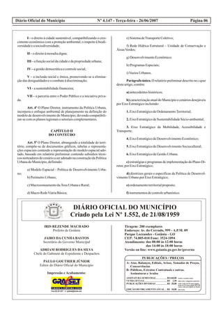 Diário Oficial do Município Página 06Nº 4.147 - Terça-feira - 26/06/2007
I – o direito à cidade sustentável, compatibilizando o cres-
cimento econômico com a proteção ambiental, o respeito à biodi-
versidadeeasociodiversidade;
II –odireitoàmoradiadigna;
III –afunçãosocialdacidadeedapropriedadeurbana;
IV–agestãodemocráticaecontrolesocial;
V – a inclusão social e étnica, promovendo-se a elimina-
çãodasdesigualdadeseocombateàdiscriminação;
VI –asustentabilidadefinanceira;
VII – a parceria entre o Poder Público e a iniciativa priva-
da.
Art. 4º O Plano Diretor, instrumento da Política Urbana,
incorpora o enfoque ambiental de planejamento na definição do
modelo de desenvolvimento do Município, devendo compatibili-
zar-secomos planosregionaisesetoriaiscomplementares.
CAPÍTULO II
DO CONTEÚDO
Art. 5º O Plano Diretor, abrangendo a totalidade do terri-
tório, compõe-se de documentos gráficos, tabelas e representa-
ções espaciais contendo a representação do modelo espacial ado-
tado, baseado em relatório preliminar contendo subsídios técni-
cos norteadores do cenário a ser adotado na construção da Política
UrbanadoMunicípio,definindo:
a) Modelo Espacial – Política de Desenvolvimento Urba-
no;
b)PerímetroUrbano;
c)MacrozoneamentodaÁreaUrbanaeRural;
d)MacroRedeViáriaBásica;
e)SistemadeTransporteColetivo;
f) Rede Hídrica Estrutural – Unidade de Conservação e
ÁreasVerdes;
g)DesenvolvimentoEconômico;
h)ProgramasEspeciais;
i)VaziosUrbanos.
Parágrafo único. O relatório preliminar descrito no caput
desteartigo,contém:
a)antecedenteshistóricos;
b) caracterização atual do Município e cenários desejáveis
porEixoEstratégicoincluindo:
1.EixoEstratégicodeOrdenamentoTerritorial;
2.EixoEstratégicodeSustentabilidadeSócio-ambiental;
3. Eixo Estratégico da Mobilidade, Acessibilidade e
Transporte;
4.EixoEstratégicodeDesenvolvimentoEconômico;
5.EixoEstratégicodoDesenvolvimentoSociocultural;
6.EixoEstratégicodeGestãoUrbana.
c) estratégias e programas de implementação do Plano Di-
retor,porEixoEstratégico;
d) diretrizes gerais e específicas da Política de Desenvol-
vimentoUrbanoporEixoEstratégico;
e)ordenamentoterritorialproposto;
f)instrumentosdecontroleurbanístico.
P AE IL RA TÁG PR AAN DD ZE A
P AE IL RA TÁG PR AAN DD ZE A
DIÁRIO OFICIAL DO MUNICÍPIO
Criado pela Lei Nº 1.552, de 21/08/1959
IRIS REZENDE MACHADO
Prefeito de Goiânia
JAIRO DA CUNHA BASTOS
Secretário do Governo Municipal
ADRIAM RODRIGUES DA SILVA
Chefe do Gabinete de Expediente e Despachos
PAULO GOUTHIER JÚNIOR
Editor do Diário Oficial do Município
Impressão e Acabamento:
Tiragem: 200 exemplares
Endereço: Av. do Cerrado, 999 - A.P.M. 09
Parque Lozzandes - Goiânia - GO
CEP: 74.805-010 Fone: 3524-1094
Atendimento:
Versão on line: www.goiania.go.gov.br/governo
das 08:00 às 12:00 horas
das 14:00 às 18:00 horas
PUBLICAÇÕES / PREÇOS
A- Atas, Balanços, Editais, Avisos, Tomadas de Preços,
Concorrências
B- Públicas, Extratos Contratuais e outras.
Assinaturas e Avulso
ASSINATURA SEMESTRAL
VENDAAVULSA
PUBLICAÇÕES DIVERSAS
EDIÇÃO DO ORÇAMENTO ANUAL
R$
R$
R$
R$
160,00
2,50
20,00
10,00
(dois reais e cinquenta centavos);
(cento e sessenta reais);
(vinte reais) até 01 (uma) página,
acima de 01 (uma) página R$ 5,00
(cinco reais) por página ou fração;
(dez reais)
 