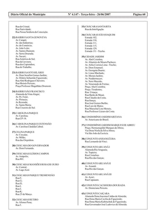 Diário Oficial do Município Página 60Nº 4.147 - Terça-feira - 26/06/2007
RuadoCristal;
RuaNatividade;
RuaNossa SenhoradaConceição.
22)BAIRRO SANTAGENOVEVA
Av.Caiapó;
Av.dasIndústrias;
Av.doComércio;
Av.JoãoLeite;
Av.SantosDumont;
Av.SerraDourada;
Av.Sucuri;
RuaAméricadoSul;
RuadaLavoura;
Ruados Capistabos;
RuadoTrabalho.
23)BAIRRO SANTO HILÁRIO
Av.DomSerafimGomesJardim;
Av.HilárioSebastiãoFigueiredo;
RuaAbelRodriguesChaveiro;
RuaMoisés Peixoto;
PraçaProfessor MagalhãesDrumont.
24)BAIRRO SÃO FRANCISCO
AlamedadaVistaAlegre;
Av.Pe.Feijó;
Av.Pirineus;
Av.Rezende;
Av.SantaMaria;
RuaCruzeirodoSul.
25)CAROLINAPARQUE
Av.Carolina;
RuaCP-18.
26)CAROLINAPARQUE EXTENSÃO
Av.CarolinaCândidaCabral.
27)CELINAPARQUE
Av.Circular;
Av.Milão;
RuadasOrquídeas.
28)CHÁCARADO GOVERNADOR
Av.DomFernando.
29)CHÁCARAS ELÍSIOS CAMPOS
Av.Anápolis;
Rua801.
30)CHÁCARAS MANSÕES ROSADEOURO
Av.Central;
Av.LagoAzul.
31)CHÁCARAS PARQUETREMENDÃO
RuaF;
RuaG;
RuaH;
RuaI;
RuaJ;
RuaK;
Rua25deMarço.
32)CHÁCARAS RETIRO
Av.Afonso Pena;
Rua5.
33)CHÁCARASANTARITA
RuadaInterligação.
34)CHÁCARAS SÃO JOAQUIM
Estrada102;
Estrada110;
Estrada111;
Estrada115;
Estrada129;
Estrada131–Trecho.
35)CIDADE JARDIM
Av.AbelCoimbra;
Av.AltamirodeMouraPacheco;
Av.AtílioCorreiaLima–Trecho;
Av.DomEmanuel;
Av.GeorgetaDuarte;
Av.LineuMachado;
Av.MoraisJardim;
Av.Neddermeyer;
Av.NeroMacedo;
Av.VenerandodeFreitas;
Praça.AbelCoimbra;
Praça.Tiradentes;
Rua Uruaçu;
RuaBarãodeMauá;
RuaCláudiodaCosta;
RuaItauçu;
RuaJosé GomesBailão;
RuaLuizdeMatos;
RuaMarechalLinoMorais;
RuaProfessor LázarodaCosta.
36)CONDOMÍNIO JARDIMARITANA
Av.AmericanodoBrasil.
37)CONDOMÍNIO JARDIM MARQUES DEABREU
Praça.HermenegildoMarquesdeAbreu;
ViaDonaNinfadaSilvaAbreu;
ViaSãoJoãodaEscócia.
38)CONJUNTOANHANGÜERA
RuaLeonardodaVinci.
39)CONJUNTOARUANÃ I
AlamedaRioAraguaia;
Av.Topázio;
RuaCristalino.
RuaRiodasGarças;
40)CONJUNTOARUANÃ II
Av.Aruanã;
RuaRiodasGarças.
41)CONJUNTOARUANÃ III
Av.Acari;
RuaCapauam.
42)CONJUNTO CACHOEIRADOURADA
Av.DomicianoPeixoto.
43)CONJUNTO CAIÇARA
AlamedaDonaIracemaCaldasdeAlmeida;
RuaDonaMariaCecíliadeFigueiredo;
RuaDonaMariaKubitschekdeFigueiredo;
RuaGovernadorJosé LudovicodeAlmeida.
 