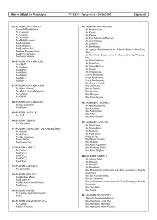 Diário Oficial do Município Página 63Nº 4.147 - Terça-feira - 26/06/2007
85)JARDIM GUANABARA
AlamedaMinasGerais;
Av.Contorno;
Av.Goiânia;
Av.Nazareth;
RuaBeloHorizonte;
RuaCaiapônia;
RuaCanoeiros;
RuaEstreladoSul;
RuaJosé MarquesJúnior;
RuaPortoNacional;
RuaSantaCatarina.
86)JARDIM GUANABARAII
Av.GB-27;
Av.Goiânia;
RuaGB-05;
RuaGB-08;
RuaGB-09;
RuaGB-14;
RuaGB-19.
87)JARDIM GUANABARAIII
Av.AbsaíTeixeira;
Av.AlvíctoOzoresNogueira;
Av.Goiânia;
Av.GB-14.
88)JARDIM GUANABARAIV
Ruados Canoeiros;
RuaGB-09.
89)JARDIM LAGEADO
Av.JL-7.
90)JARDIM LEBLON
Av.Macambira.
91)JARDIM LIBERDADE-VILAMUTIRÃO II
Av.daSede;
Av.doPovo;
Av.SãoDomingos;
RuadaDivisa;
RuaTransversal.
92)JARDIM MADRID
Av.Center;
RuaCV-12;
RuaCV-23;
RuaCV-37;
RuaCV-48.
93)JARDIM MARILIZA
Av.Aristóteles.
94)JARDIM MIRABEL
RuaBarãodeMauá;
RuaCuraD’ars;
RuaDr.AmericanodoBrasil;
RuaPotengi.
95)JARDIM MOEMA
Av.LaurícioPedroRasmussen;
RuaX.
96)JARDIM NOVAESPERANÇA
Av.Central;
RuaSolNascente.
97)JARDIM NOVO MUNDO
Av.BuenosAires;
Av.Canaã;
Av.Caxias;
Av.Cel.AdrelinodeMoprais;
Av.daCerâmica;
Av.doOuro;
Av.Hamburgo;
Av. Iguaçu -Trecho entre a Av. Ribeirão Preto e a Rua Cruz
Alta;
Av. New York -Trecho entre aAv. Roosevelt e a Pç. Washing-
ton;
Av.RibeirãoPreto;
Av.Rooselvet;
Av.SimonBolivar;
Av.Skoda;
Av.Uruguaiana;
DesvioBucareste;
Praça.Pindorama;
Praça.Washington;
RuaCampoGrande;
RuaCruzAlta;
RuadaPlatina;
RuadaPrata;
RuaMossoró;
RuaPontaGrossa.
98)JARDIM PETRÓPOLIS
Av.QuitoJunqueira;
RuaAnchieta;
RuaAndrômeda;
RuaNeto;
RuaSantoAmaro.
99)JARDIM PLANALTO
Av.JúlioCésar;
Av.MarcoPólo;
Av.Marconi;
Av.SãoCarlos;
Praça.daFé;
RuaMonteCastelo;
RuaPasteur;
RuaSantoAgostinho;
RuaSãoJudasTadeu;
RuaSantaEfigênia.
100)JARDIM POMPÉIA
Av.Afonso Pena;
Av.Brasília;
Av.Itaberaí;
Av.Rondônia;
Rua Diamantina- trecho entre aAv. Pres. Kennedy e a Rua da
Harmonia;
RuadasNaçõesUnidas;
RuadaHarmonia;
Rua do Contorno- trecho entre aAv. Pres. Kennedy e a Rua da
Harmonia;
RuaNapoleão;
RuaRoma.
101)JARDIM PRESIDENTE
AlamedaPresidenteJéferson;
RuaPresidenteCaféFilho;
RuaPresidenteMartinez;
RuaPresidenteStênioVicente.
 
