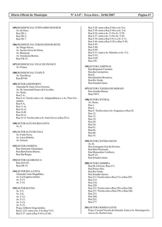 Diário Oficial do Município Página 67Nº 4.147 - Terça-feira - 26/06/2007
185)RESIDENCIALTUPINAMBÁ DOS REIS
Av.doOuro;
RuaTR-1;
RuaTR-2;
RuaTR-7.
186)RESIDENCIALVEREDADOS BURITIS
Av.DiogoNaves;
Av.JacintoAlvesdeAbreu;
Av.Montreal;
Av.Veredados Buritis;
RuaVB-35.
187)RESIDENCIALVILLEDEFRANCE
Av.França.
188)RESIDENCIALYTAPUÃ
Av.NoelRosa;
RuaRY-06.
189)SETORAEROPORTO
AlamedaDr.IranyAlvesFerreira;
Av.Dr.IsmerindoSoaresdeCarvalho;
Av.Oeste;
Rua2-A;
Rua 6-A -Trecho entre a Av. Independência e a Av. Pires Fer-
nandes;
Rua9-A;
Rua11-A;
Rua16-A;
Rua16-B;
Rua29-A;
Rua32-A-TrechoentreaAv.IraníAlveseaRua29-A.
190)SETORALTO DABOAVISTA
Av.A.
191)SETORALTO DOVALE
Av.FonteNova;
Av.LúcioRebelo;
Av.Oriente.
192)SETORANDRÉIA
RuaAlmiranteTamandaré;
RuaBartolomeuBueno;
RuaSãoRoque.
193)SETORASABRANCA
RuaASA-01;
RuaGB-19.
194)SETOR BELAVISTA
AlamedaCoutoMagalhães;
Av.CelEugênioJardim;
Av.T-13;
Av.T-14.
195)SETOR BUENO
Av.T-3;
Av.T-8;
Av.T-12;
Av.T-13;
Av.T-14;
Av.T-15;
Praça.GilbertoVeigaJardim;
RuaC-235-entreaAv.T-9eRuaT-67;
RuaT-27-entreaRuaT-45eaT-46;
RuaT-28-entreaRuaT-44eaAv.T-6;
RuaT-30-entreaRuaT-48eaAv.T-6;
RuaT-36-entreaAv.T-10eAv.T-59;
RuaT-37-entreaAv.T-10eAv.T-59;
RuaT-38-entreaRuaT-61eaAv.T-11;
RuaT-44-entreaRuaT-28eaRuaT-45;
RuaT-45;
RuaT-46;
RuaT-49;
RuaT-51-entreaAv.MutirãoeaAv.T-2;
RuaT-55;
RuaT-69;
Rua250.
196)SETOR CAMPINAS
RuaBenjaminConstant;
RuadasLaranjeiras;
RuaE;
RuaQuintinoBocaiúva;
RuaRioVerde;
RuaSenadorJaime.
197)SETOR CÂNDIDADEMORAIS
RuaAmadorBueno;
RuaCM-9.
198)SETOR CENTRAL
Av.Oeste;
Rua1;
Rua2;
Rua4–TerchoentreaAv.AraguaiaeaRua24;
Rua12;
Rua13;
Rua14;
Rua20;
Rua24;
Rua61;
Rua66;
Rua68;
Rua74.
199)SETOR CENTRO-OESTE
Av.B;
RuaArmogasteJosé daSilveira;
RuaBeloHorizonte;
RuaMonsenhorConfúcio;
RuaP-25;
RuaSenadorJaime.
200)SETOR COIMBRA
RuaDr.GilLino-Rua217;
RuaPousoAlto;
RuaRioVerde;
RuaSenadorJayme;
Rua211-TrechoentreaRua212eaRua205;
Rua212;
Rua216;
Rua220;
Rua231-TrechoentreaRua250eaRua260;
Rua237-TrechoentreaRua250eaRua246;
Rua251;
Rua260;
Rua261;
Rua277.
201)SETOR CRIMÉIALESTE
Praça.CoronelVicentedeAlmeida-EntreaAv.DomingosGo-
meseaAv.RochaLima;
 