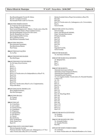 Diário Oficial do Município Página 68Nº 4.147 - Terça-feira - 26/06/2007
RuaDesembargadorVicenteM.Abreu;
RuaDr.ConstâncioGomes;
RuaSenadorPedroLudovicoTeixeira.
202)SETOR CRIMÉIAOESTE
Av.FranciscoXavierdeAlmeida;
Praça.PrudênciodeOliveira;
Rua Coronel Diógenes de C. Ribeiro -Trecho entre a Rua Mi-
nistroGuimarãesNataleaRuaLaudelinoGomes;
RuaDesembargadorAirosaAlvesdeCastro;
RuaDr.BenjamimLuizVieira;
RuaJoaquimTeófiloCorreia;
RuaLaudelinoGomes;
RuaMinistroGuimarãesNatal.
203)SETOR CRISTINA
RuaAlmiranteTamandaré;
RuaBartolomeuBueno;
RuaFrança.
204)SETOR DAS NAÇÕES
Av.LaPaz.
205)SETOR DOS DOURADOS
RuaSãoRoque.
206)SETOR DOS FUNCIONÁRIOS
Av.Dr.IranyAlvesFerreira;
Av.E;
RuaP-7;
RuaP-13;
RuaP-16;
RuaP-17;
RuaP-19-TrechoentreaAv.IndependênciaeaRuaP-16;
RuaP-24;
RuaP-25;
RuaP-28;
RuaP-29;
RuaP-38;
RuaP-42 -TrechoentreaRuaEeaAv.Cinqüentenária;
PraçaJoãoRassi.
207)SETOR GENTILMEIRELLES
RuaCândidoPortinare;
RuaSãoDomingos.
208)SETOR GRAJAU
Av.França;
RuaBrasil.
209)SETOR JAÓ
Av.CristoReis;
Av.deLourdes;
Av.GomesGerais;
Av.Guanabara;
Av.Progresso;
Av.Quitandinha;
Av.RioBranco;
Av.Sucuri;
RuadaDivisa;
Praça.daBandeira;
Praça.SantaCruz;
RuaJ-35.
210)SETOR LESTEUNIVERSITÁRIO
DécimaSegundaAvenida;
PrimeiraAvenida -Trecho entre aAv.Anhanguera e a 11ªAve-
nidaeTrechoentreaRua243ea5ªAvenida;
QuintaAvenida-EntreaPraçaUniversitáriaeaRua238;
Rua203;
Rua226;
Rua233-TrechoentreaAv.AnhangueraeaAv.Universitária;
RuaA;
SextaAvenida.
211)SETOR LESTEVILANOVA
NonaAvenida;
Praça.José MoreiradeAndrade;
Praça.VereadorBoaventura;
PrimeiraAvenida;
Rua201;
Rua218;
Rua226;
Rua227;
Rua228;
RuaA;
SegundaAvenida;
SextaAvenida.
212)SETOR MARABÁ
Av.José InácioSobrinho.
213)SETOR MARECHALRONDON
Av.MarginalSul;
Rua2;
Rua7;
Rua21.
214)SETOR MARISTA
AlamedaAmericanodoBrasil;
AlamedaCoronelJoaquimdeBastos;
AlamedaDomEmanuelGomes;
AlamedaRicardoParanhos;
Av. Cel. Eugênio Jardim -Trecho entre aAv. Ricardo Paranhos
eaRua1121;
Av.T-8;
Rua13;
Rua15;
Rua23-A;
Rua24;
Rua25;
Rua135;
Rua139;
Rua143-RuaHugo Brill;
Rua144;
Rua145;
Rua146;
Rua147;
Rua148;
Rua1133;
Rua1137;
RuaT-51;
RuaT-55.
215)SETOR MAYSAEXTENSÃO
Av.Goiânia;
Av.Trindade.
216)SETOR NEGRÃO DELIMA
Av.ArmandoGodoy;
Av.SenadorPéricles;
Rua402.
217)SETOR NORTEFERROVIÁRIO
Av.Contorno;
Av.Oeste-TrechoentreaAv.MarechalRondoneaAv.Goiás;
 