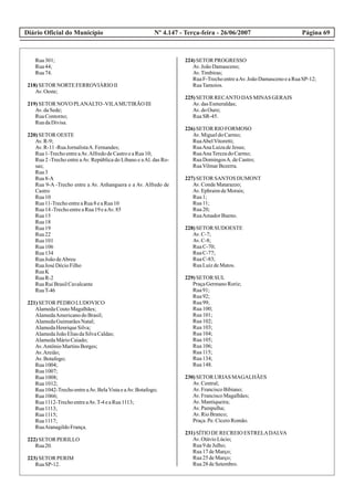 Diário Oficial do Município Página 69Nº 4.147 - Terça-feira - 26/06/2007
Rua301;
Rua44;
Rua74.
218)SETOR NORTEFERROVIÁRIO II
Av.Oeste;
219)SETOR NOVO PLANALTO -VILAMUTIRÃO III
Av.daSede;
RuaContorno;
RuadaDivisa.
220)SETOR OESTE
Av.R-9;
Av.R-11-RuaJornalistaA. Fernandes;
Rua1-TrechoentreaAv.AlfredodeCastroeaRua10;
Rua 2 -Trecho entre aAv. República do Líbano e aAl. das Ro-
sas;
Rua3
Rua8-A
Rua 9-A -Trecho entre a Av. Anhanguera e a Av. Alfredo de
Castro
Rua10
Rua11-TrechoentreaRua8eaRua10
Rua14-TrechoentreaRua19eaAv.85
Rua15
Rua18
Rua19
Rua22
Rua101
Rua106
Rua134
RuaJoãodeAbreu
RuaJosé DécioFilho
RuaK
RuaR-2
RuaRuiBrasilCavalcante
RuaT-46
221)SETOR PEDRO LUDOVICO
AlamedaCoutoMagalhães;
AlamedaAmericanodoBrasil;
AlamedaGuimarãesNatal;
AlamedaHenriqueSilva;
AlamedaJoãoEliasdaSilvaCaldas;
AlamedaMárioCaiado;
Av.AntônioMartinsBorges;
Av.Areião;
Av.Botafogo;
Rua1004;
Rua1007;
Rua1008;
Rua1012;
Rua1042-TrechoentreaAv.BelaVistaeaAv.Botafogo;
Rua1066;
Rua1112-TrechoentreaAv.T-4eaRua1113;
Rua1113;
Rua1115;
Rua1117;
RuaAtanagildoFrança.
222)SETOR PERILLO
Rua20.
223)SETOR PERIM
RuaSP-12.
224)SETOR PROGRESSO
Av.JoãoDamasceno;
Av.Timbiras;
RuaF-TrechoentreaAv.JoãoDamascenoeaRuaSP-12;
RuaTamoios.
225)SETOR RECANTO DAS MINAS GERAIS
Av.dasEsmeraldas;
Av.doOuro;
RuaSR-45.
226)SETOR RIO FORMOSO
Av.MigueldoCarmo;
RuaAbelVitoretti;
RuaAnaLuizadeJesus;
RuaAnaTerezadoCarmo;
RuaDomingosA. deCastro;
RuaVilmarBezerra.
227)SETOR SANTOS DUMONT
Av.CondeMatarazzo;
Av.EphraimdeMorais;
Rua1;
Rua11;
Rua20;
RuaAmadorBueno.
228)SETOR SUDOESTE
Av.C-7;
Av.C-8;
RuaC-70;
RuaC-77;
RuaC-83;
RuaLuizdeMatos.
229)SETOR SUL
PraçaGermanoRoriz;
Rua91;
Rua92;
Rua99;
Rua100;
Rua101;
Rua102;
Rua103;
Rua104;
Rua105;
Rua106;
Rua115;
Rua134;
Rua148.
230)SETOR URIAS MAGALHÃES
Av.Central;
Av.FranciscoBibiano;
Av.FranciscoMagalhães;
Av.Mantiqueira;
Av.Pampulha;
Av.RioBranco;
Praça.Pe.CíceroRomão.
231)SÍTIO DERECREIOESTRELADALVA
Av.OtávioLúcio;
Rua9deJulho;
Rua17deMarço;
Rua25deMarço;
Rua28deSetembro.
 