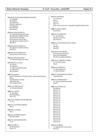 Diário Oficial do Município Página 70Nº 4.147 - Terça-feira - 26/06/2007
232)SÍTIO DERECREIOMORADADO SOL
Av.Mangalô;
RuaBoreal;
RuadaDivisa;
RuadoCrepúsculo;
RuaImperial;
RuaOcidente;
RuaOriente.
233)SOLANGE PARQUE I
Av.GabrielHenriquedeAraújo;
RuaBeneditoCândidoPereira;
RuaCristóvãoColombo;
RuaFranciscoAlvesFortes;
RuaMartinsCustódiodaSilva;
RuaPH-6.
234)SOLANGE PARQUE II
RuaMartinsCustódiodaSilva;
RuaPH-6.
235)SOLANGE PARQUE III
RuaFranciscoAlvesFortes.
236)SOLAR SANTARITA
Av.OrlandoMarquesdeAbreu.
237)TROPICALVILLE
Av.Itacaré;
Av.Itaparica;
Av.JoãoCarvalhoRezende;
Av.SantaCruz;
RuaTrindade.
238)VILAABAJÁ
Rua5-TrechoentreaRuaPousoAltoeaRuaSenadorJayme;
Rua6;
RuaBenjaminConstant;
RuaPousoAlto;
RuaSenadorJaime.
239)VILAADÉLIAIEII
Av.SalvadorBatalha.
240)VILAALPES
Av.dosAlpes;
RuaFlemington;
RuaU-82.
241)VILAAMERICANO DO BRASIL
Av.T-3.
242)VILAANTÕNIOABRÃO
RuaA.
243)VILAAURORA
Rua7.
244)VILAAURORAOESTE
RuaNatividade.
245)VILABANDEIRANTES
Av.A.
246)VILABELA
RuaFlemington;
RuaU-82.
247)VILABETHEL
Av.Cascavel;
Rua11;
Rua55;
RuaC-9;
RuaLucianodeCastroA. Machado-antigaRuaBaseAérea.
248)VILABOASORTE
RuaDireita.
249)VILACLEMENTE
Av.dosTimbiras;
Ruados Chavantes;
RuaTamoios.
250)VILACOLEMAR NATALESILVA
Av.A;
Rua801;
Rua802.
251)VILACONCÓRDIA
RuaAmericanodoBrasil;
RuaCoutoMagalhães;
RuaPoetaJoaquimBonifácio.
252)VILACORONELCOSME
Av.CoronelCosme;
RuaA.
253)VILACRISTINA
Av.HenriquetaLeal;
Av.MariadeMelo.
254)VILADIVINO PAI ETERNO
AlamedaImbé;
255)VILADOM BOSCO
Av.LaurícioPedroRasmussen;
Rua03.
256)VILAFINSOCIAL
RuaBoreal;
RuaVF-14;
RuaVF-17;
RuaVF-19;
RuaVF-22;
RuaVF-24;
RuaVF-29;
RuaVF-31;
RuaVF-32;
RuaVF-41;
RuaVF-42;
RuaVF-43;
RuaVF-44;
RuaVF-52;
RuaVF-53;
RuaVF-64;
RuaVF-65;
RuaVF-66;
RuaVF-74;
RuaVF-88.
257)VILAFRÓES
Av.EngenheiroCorreiaLima;
Rua230.
 
