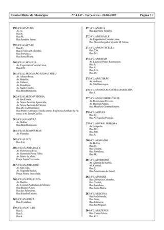 Diário Oficial do Município Página 71Nº 4.147 - Terça-feira - 26/06/2007
258)VILAISAURA
Av.A;
Rua6;
RuaM;
RuaSenadorJaime.
259)VILAJACARÉ
Rua21;
RuaCristóvãoColombo;
RuaFortaleza;
RuaSantaMaria.
260)VILAJARAGUÁ
Av.EngenheiroCorreiaLima;
Rua230.
261)VILAJARDIM SÃO JUDASTADEU
Av.Afonso Pena;
Av.Brasília;
Av.Itaberaí;
Av.Rondônia;
Av.SantoOnofre;
RuaBeloHorizonte.
262)VILAJARDIMVITÓRIA
Al.dos Cisnes;
Av.Nossa SenhoraAparecida;
Av.Nossa SenhoradeFátima;
RuaDr.José Hermano;
RuaPlínioHermano-TrechoentreaRuaNossa SenhoradeFá-
timaeaAv.JamelCecílio.
263)VILAJOÃOVAZ
Av.Belém;
RuaBeloHorizonte;
264)VILALEGIONÁRIAS
Av.Planalto.
265)VILALUCY
RuaE-6.
266)VILAMARIADILCE
Av.HenriquetaLeal;
Av.HermínioPerneFilho;
Av.MariadeMelo;
Praça.SantaTerezinha.
267)VILAMARIAJOSÉ
Av.SãoJoão;
Av.SegundaRadial;
Praça.MariaImaculada.
268)VILAMARIALUIZA
Av.Buritis;
Av.CoronelAndrelinodeMorais;
RuaBuenosAires;
RuadasPalmeiras;
RuaEstadosUnidos.
269)VILAMARICÁ
RuaCristalino.
270)VILAMATILDE
Rua1;
Rua3;
Rua4.
271)VILAMAUÁ
RuaEgerineuTeixeira.
272)VILAMEGALLE
Av.EngenheiroCorreiaLima;
RuaDesembargadorVicenteM.Abreu.
273)VILAMONTECELLI
Rua230;
Rua241.
274)VILAMORAIS
Av.LaurícioPedroRasmussen;
Rua3;
Rua9;
Rua9-A;
Rua20.
275)VILAMUTIRÃO
Av.doPovo;
Av.SãoDomingos.
276)VILANOSSASENHORAAPARECIDA
Rua1.
277)VILANOVO HORIZONTE
Av.DomicianoPeixoto;
Av.HermesPontes;
RuaMaurícioGomesRibeiro.
278)VILAOFUGI
Rua21;
RuaN -AguilarPontojo.
279)VILAOSWALDO ROSA
Av.Anápolis;
Rua801;
Rua806;
RuaX.
280)VILAPARAÍSO
Av.Belém;
Rua21;
RuaCuiabá;
RuaFortaleza;
RuaM.
281)VILAPEDROSO
Av.AdemardeBarros;
Av.Central;
Rua2;
RuaAmericanodoBrasil.
282)VILAPERDIZ
RuaCristóvãoColombo;
RuaCuiabá;
RuaFortaleza;
RuaSantaMaria.
283)VILAREGINA
RuaAndrômeda;
RuaNeto;
RuaPatriarca;
RuaSãoMiguel.
284)VILAREZENDE
RuaCastroAlves;
RuaV-3;
 