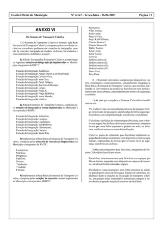 ANEXO VI
Diário Oficial do Município Página 73Nº 4.147 - Terça-feira - 26/06/2007
Do Sistema de Transporte Coletivo
I - O Sistema de Transporte Coletivo é formado pela Rede
Estrutural deTransporte Coletivo, composto pelos corredores ex-
clusivos; corredores preferenciais; estações de integração; esta-
ção de conexão; integração de modais; ciclovias; bicicletários e
estacionamentos,detalhadosaseguir:
1)ARede EstruturaldeTransporteColetivo,compostape-
las seguintes estações de integração já implantadas no Municí-
pioeintegrantesdaRMTC:
EstaçãodeIntegraçãoBandeiras;
EstaçãodeIntegraçãoParqueOeste,aserdesativada;
EstaçãodeIntegraçãoGoiâniaViva;
EstaçãodeIntegraçãoVeraCruz;
EstaçãodeIntegraçãoPadrePelágio;
EstaçãodeIntegraçãoRecantodoBosque;
EstaçãodeIntegraçãoDergo;
EstaçãodeIntegraçãoPraçaA;
EstaçãodeIntegraçãoPraçadaBíblia;
EstaçãodeIntegraçãoNovo Mundo;
EstaçãodeIntegraçãoIsidória.
2)ARedeEstruturaldeTransporteColetivo,compostape-
las estações de integração a serem implantadas no Município e
incorporadasàRMTC:
EstaçãodeIntegraçãoBalneário;
EstaçãodeIntegraçãoCampus;
EstaçãodeIntegraçãoGuanabara;
EstaçãodeIntegraçãoVilaPedroso;
EstaçãodeIntegraçãoFlamboyant;
EstaçãodeIntegraçãoCorreio;
EstaçãodeIntegraçãoSantaRita.
3)ImplementaraRedeBásicaEstruturaldeTransporteCo-
letivo, composta pelas estações de conexão já implantadas no
MunicípioeintegrantesdaRMTC:
Laranjeiras;
Mariliza;
Progresso;
Papillon;
Sevene;
Tiradentes;
Trindade;
Fabiana.
4)ImplementaraRedeBásicaEstruturaldeTransporteCo-
letivo, composta pelas estações de conexão a serem implantadas
noMunicípioeincorporadasàRMTC:
Perimetral;
VilaCristina;
Rodoviária;
PraçaCívica;
PraçaKalillGibran;
CasteloBrancoI;
CasteloBrancoII;
WalterSantos;
SetorOeste;
SetorBueno;
Correio;
JardimAméricaI;
JardimAméricaII;
JardimAméricaIII;
JardimAméricaIV;
SantaCruz;
BelaVista.
II-O SistemaCicloviárioécompostopordispositivosviá-
rios, sinalização e estacionamentos, especialmente integrados à
Rede Básica Estrutural deTransporte Coletivo, que atendam à de-
manda e à conveniência do usuário da bicicleta em seus desloca-
mentos em áreas urbanas, especialmente em termos de segurança
econforto.
1) As vias que compõem o Sistema Cicloviário classifi-
cam-seem:
Via Ciclável: são vias secundárias ou locais de pequeno tráfe-
go motorizado de passagem, já utilizadas de forma segura pe-
losciclistas,emcomplementaçãoàscicloviaseciclofaixas;
Ciclofaixa:sãofaixasderolamentoparabicicleta,comoobje-
tivodesepará-lasdofluxodeveículosautomotores,semprein-
dicada por uma linha separadora, pintada no solo, ou ainda
comauxíliodeoutrosrecursosdesinalização;
Ciclovia: pistas de rolamento para bicicletas totalmente se-
gregadasdotráfegomotorizadocomdispositivosfísicossepa-
radores, implantadas de forma a prover maior nível de segu-
rançaeconfortoaosciclistas.
2) Os estacionamentos para bicicletas, integrantes do Sis-
temaCicloviárioclassificam-seem:
Paraciclos: estacionamentos para bicicletas em espaços pú-
blicos abertos, equipado com dispositivos capazes de manter
os veículosdeformaordenadaesegura;
Bicicletário: estacionamentos com infra-estrutura de médio
ou grande porte (mais de 20 vagas), dotados de cobertura, im-
plantados junto a estações de integração do transporte coleti-
vo, em grandes áreas industriais e comerciais, parques e ou-
troslocaisdegrandeatraçãodeusuáriosdebicicletas.
 
