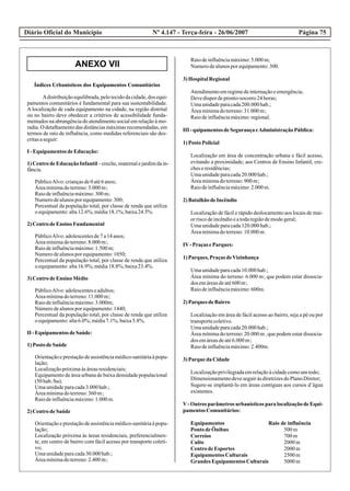 ANEXO VII
Diário Oficial do Município Página 75Nº 4.147 - Terça-feira - 26/06/2007
Índices Urbanísticos dos Equipamentos Comunitários
Adistribuiçãoequilibrada,pelotecidodacidade,dos equi-
pamentos comunitários é fundamental para sua sustentabilidade.
A localização de cada equipamento na cidade, na região distrital
ou no bairro deve obedecer a critérios de acessibilidade funda-
mentados na abrangência do atendimento social em relação à mo-
radia. O detalhamento das distâncias máximas recomendadas, em
termos de raio de influência, como medidas referenciais são des-
critasaseguir:
I -Equipamentos deEducação:
1)CentrodeEducaçãoInfantil –creche,maternalejardimdain-
fância.
PúblicoAlvo:criançasde0até6anos;
2
Áreamínimadoterreno:3.000m;
Raiodeinfluênciamáximo:300m;
Numerodealunosporequipamento:300;
Percentual da população total, por classe de renda que utiliza
oequipamento:alta12.6%;média18.1%;baixa24.5%.
2)CentrodeEnsino Fundamental
PúblicoAlvo:adolescentesde7a14anos;
2
Áreamínimadoterreno:8.000m;
Raiodeinfluênciamáximo:1.500m;
Numerodealunosporequipamento:1050;
Percentual da população total, por classe de renda que utiliza
oequipamento:alta16.9%;média18.8%;baixa23.4%.
3)CentrodeEnsino Médio
PúblicoAlvo:adolescenteseadultos;
2
Áreamínimadoterreno:11.000m;
Raiodeinfluênciamáximo:3.000m;
Númerodealunosporequipamento:1440;
Percentual da população total, por classe de renda que utiliza
oequipamento:alta6.0%;média7.1%;baixa5.8%.
II -Equipamentos deSaúde:
1)PostodeSaúde
Orientaçãoeprestaçãodeassistênciamédico-sanitáriaàpopu-
lação;
Localizaçãopróximaàsáreasresidenciais;
Equipamento de área urbana de baixa densidade populacional
(50hab./ha);
Umaunidadeparacada3.000hab.;
2
Áreamínimadoterreno:360m;
Raiodeinfluênciamáximo:1.000m.
2)CentrodeSaúde
Orientaçãoeprestaçãodeassistênciamédico-sanitáriaàpopu-
lação;
Localização próxima às áreas residenciais, preferencialmen-
te, em centro de bairro com fácil acesso por transporte coleti-
vo;
Umaunidadeparacada30.000hab.;
2
Áreamínimadoterreno:2.400m;
Raiodeinfluênciamáximo:5.000m;
Numerodealunosporequipamento:300.
3)HospitalRegional
Atendimentoemregimedeinternaçãoeemergência;
Devedispordepronto-socorro24horas;
Umaunidadeparacada200.000hab.;
2
Áreamínimadoterreno:31.000m;
Raiodeinfluênciamáximo:regional.
III -quipamentos deSegurançaeAdministraçãoPública:
1)PostoPolicial
Localização em área de concentração urbana e fácil acesso,
evitando a proximidade; aos Centros de Ensino Infantil, cre-
cheseresidências;
Umaunidadeparacada20.000hab.;
2
Áreamínimadoterreno:900m;
Raiodeinfluênciamáximo:2.000m.
2)BatalhãodeIncêndio
Localização de fácil e rápido deslocamento aos locais de mai-
orriscodeincêndioeatodaregiãodemodogeral;
Umaunidadeparacada120.000hab.;
2
Áreamínimadoterreno:10.000m.
IV-PraçaseParques:
1)Parques, PraçasdeVizinhança
Umaunidadeparacada10.000hab.;
2
Área mínima do terreno: 6.000 m, que podem estar dissocia-
2
dos emáreasdeaté600m;
Raiodeinfluênciamáximo:600m.
2)Parques deBairro
Localização em área de fácil acesso ao bairro, seja a pé ou por
transportecoletivo.
Umaunidadeparacada20.000hab.;
2
Área mínima do terreno: 20.000 m , que podem estar dissocia-
2
dos emáreasdeaté6.000m;
Raiodeinfluênciamáximo:2.400m.
3)Parque da Cidade
Localizaçãoprivilegiadaemrelaçãoàcidadecomoumtodo;
DimensionamentodeveseguiràsdiretrizesdoPlanoDiretor;
Sugere-se implantá-lo em áreas contíguas aos cursos d’água
existentes.
V- Outros parâmetros urbanísticos para localização de Equi-
pamentos Comunitários:
Equipamentos Raio de influência
PontodeÔnibus 500m
Correios 700m
Culto 2000m
CentrodeEsportes 2000m
Equipamentos Culturais 2500m
GrandesEquipamentos Culturais 5000m
 