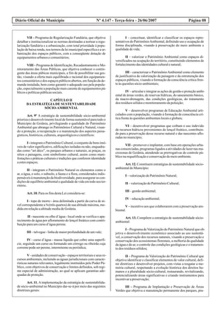 Diário Oficial do Município Página 08Nº 4.147 - Terça-feira - 26/06/2007
VII – Programa de Regularização Fundiária, que objetiva
detalhar e institucionalizar as normas destinadas a nortear a regu-
larização fundiária e a urbanização, com total prioridade à popu-
laçãodebaixarenda,nos termosdaleimunicipalespecíficaeaur-
banização dos espaços públicos, com a conseqüente dotação de
equipamentosurbanosecomunitários;
VIII –ProgramadeIdentificação,RecadastramentoeMo-
nitoramento das Áreas Públicas, que objetiva conhecer o contin-
gente das áreas púbicas municipais, a fim de possibilitar sua ges-
tão, visando a oferta mais equilibrada e racional dos equipamen-
toscomunitáriosedos espaçospúblicosabertos,emfunçãodade-
manda instalada, bem como garantir o adequado uso pela popula-
ção,especialmenteapopulaçãomaiscarentedeequipamentospú-
blicosepolíticaspúblicassociais.
CAPÍTULO II
DA ESTRATÉGIA DE SUSTENTABILIDADE
SÓCIO-AMBIENTAL
Art. 9º A estratégia de sustentabilidade sócio-ambiental
priorizao desenvolvimentolocalde forma sustentávelpara todo o
Município de Goiânia, privilegiando a qualidade do Patrimônio
Ambiental que abrange os Patrimônios Cultural e Natural, visan-
do a proteção, a recuperação e a manutenção dos aspectos paisa-
gísticos,históricos,culturais,arqueológicosecientíficos:
I -integramoPatrimônioCultural,oconjuntodebensimó-
veis de valor significativo, edificações isoladas ou não, enquadra-
das como “art déco”, os parques urbanos e naturais, as praças, os
sítios e paisagens, com simbolismo cultural, assim como mani-
festações e práticas culturais e tradições que conferem identidade
aestesespaços;
II - integram o Patrimônio Natural os elementos como o
ar, a água, o solo, o subsolo, a fauna e a flora, considerados indis-
pensáveisàmanutençãodabiodiversidade,paraassegurarascon-
diçõesdeequilíbrioambientalequalidadedevidaemtodoseuter-
ritório.
Art.10.Paraos finsdestaLeiconsidera-se:
I - topo de morro - área delimitada a partir da curva de ní-
vel correspondente a ¾ (três quartos) de sua altitude máxima, me-
didaemrelaçãoaaltitudemediadeGoiânia.
II - nascente ou olho d’água - local onde se verifica o apa-
recimento de água por afloramento do lençol freático com contri-
buiçãoparaumcursod’águaperene.
III –talvegue-linhademaiorprofundidadedeumvale;
IV - curso d’água - massa líquida que cobre uma superfí-
cie, seguindo um curso ou formando um córrego ou ribeirão cuja
correntepodeserperene,intermitenteouperiódica;
V-unidadesdeconservação-espaçosterritoriaiseseus re-
cursos ambientais, incluindo as águas jurisdicionais com caracte-
rísticas naturais relevantes, legalmente instituídos pelo Poder Pú-
blico, com objetivos de conservação e limites definidos, sob regi-
me especial de administração, ao qual se aplicam garantias ade-
quadasdeproteção.
Art. 11. Aimplementação da estratégia de sustentabilida-
de sócio-ambiental no Município dar-se-á por meio das seguintes
diretrizesgerais:
I – conceituar, identificar e classificar os espaços repre-
sentativos do PatrimônioAmbiental, definindo uso e ocupação de
forma disciplinada, visando à preservação do meio ambiente e
qualidadedevida;
II – valorizar o Patrimônio Ambiental como espaços di-
versificados na ocupação do território, constituindo elementos de
fortalecimentodasidentidadesculturalenatural;
III – caracterizar o PatrimônioAmbiental como elemento
de justificativa da valorização da paisagem e da estruturação dos
espaços públicos, visando a formação da consciência crítica fren-
teàsquestõessócio-ambientais;
IV–articulareintegrarasaçõesdegestãoeproteçãoambi-
ental de áreas verdes, de reservas hídricas, do saneamento básico,
da macro-drenagem, das condições geológicas, do tratamento
dos resíduossólidosemonitoramentodapoluição;
V – desenvolver programas de Educação Ambiental arti-
culados com a população, visando à formação de consciência crí-
ticafrenteàsquestõesambientaislocaiseglobais;
VI – desenvolver programas que coíbam o uso indevido
de recursos hídricos provenientes do lençol freático, contribuin-
do para a preservação desse recurso natural e das nascentes aflo-
radasnomunicípio;
VII – promover e implantar, com base em operações urba-
nas consorciadas, programas ligados a atividades de lazer nas ma-
crozonas de Goiânia, atendendo as prerrogativas do controle pú-
bliconarequalificaçãoeconservaçãodomeioambiente.
Art. 12. Constituem estratégias de sustentabilidade sócio-
ambientaldoMunicípio:
I –valorizaçãodoPatrimônioNatural;
II –valorizaçãodoPatrimônioCultural;
III –gestãoambiental;
IV–educaçãoambiental;
V– incentivo aos que colaborarem com a preservação am-
biental.
Art. 13. Compõem a estratégia de sustentabilidade sócio-
ambiental:
I –ProgramadeValorizaçãodoPatrimônioNaturalqueob-
jetiva o desenvolvimento econômico associado ao uso sustentá-
vel, a conservação dos recursos naturais, visando a preservação e
conservação dos ecossistemas florestais, a melhoria da qualidade
da água e do ar, o controle das condições geológicas e o tratamen-
todos resíduossólidos;
II – Programa de Valorização do Patrimônio Cultural que
objetiva identificar e classificar elementos de valor cultural, defi-
nir diretrizes e desenvolver projetos, com vistas a resgatar a me-
mória cultural, respeitando a evolução histórica dos direitos hu-
manos e a pluralidade sócio-cultural, restaurando, revitalizando,
potencializando áreas significativas e criando instrumentos para
incentivarapreservação;
III – Programa de Implantação e Preservação de Áreas
Verdes que objetiva a manutenção permanente dos parques, pra-
 