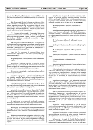 Diário Oficial do Município Página 09Nº 4.147 - Terça-feira - 26/06/2007
ças, reservas florestais, arborização dos passeios públicos, cria-
ção de incentivos à arborização e o ajardinamento em áreas priva-
das;
IV – Programa de GestãoAmbiental que objetiva a elabo-
raçãodediretrizesapartirdos planossetoriais,deesgotamentosa-
nitário, de abastecimento de água, de drenagem urbana, de geren-
ciamento dos resíduos sólidos, de poluição ambiental, com vistas
à articulação e qualificação das ações e redução dos custos opera-
cionaisnoâmbitodasbaciashidrográficas;
V – Programa de Preservação e Controle da Poluição que
objetiva o monitoramento permanente da qualidade da água, ar,
solo e dos espaços ocupados, visando o controle e a finalização
das atividades poluidoras, considerando as condições e a degra-
daçãodomeioambiente;
VI – Programa de Educação Ambiental que objetiva sen-
sibilizar e conscientizar a população em relação ao significado da
educação ambiental e a defesa do Patrimônio Natural e Cultural,
bem como a sensibilização e a capacitação do quadro técnico e
operacionaldaadministraçãopública.
Art. 14. Os programas de sustentabilidade sócio-
ambiental serão implementados através dos seguintes subprogra-
mas,projetoseações:
I –SubprogramadeGerenciamentoeProteçãoAmbiental
Ações:
a) promover e implantar, com base em parcerias, um pro-
grama de proteção e recuperação do meio-ambiente e paisagem
urbana degradada do município; em especialmente para as áreas
depreservaçãopermanenteeunidadesdeconservação;
b) promover a reavaliação e atualização da Carta de Risco
doMunicípiodeGoiânia;
c) reforçar os programas e ações de controle dos frigorífi-
cos, curtumes, laticínios, portos de areia e demais indústrias situ-
adasdentrodomunicípiodeGoiânia,visandoafiscalizaçãoecon-
troleambiental,sobretudodos efluentes;
d) implantar programa de controle das atividades de ex-
ploraçãomineraldomunicípio,emespecialasexploraçõesdecas-
calho,mineraldeclasseIIparaconstruçãocivil;
e) articular junto ao Departamento Nacional de Produção
Mineral (DNPM) e municípios da Região Metropolitana de Goiâ-
nia, a elaboração do Plano Diretor de Mineração da Região Me-
tropolitana de Goiânia, com definição das áreas mais favoráveis a
mineração, em especial para os Minerais de Classe II utilizados
naconstruçãocivil;
f) implementar um programa de localização e cadastra-
mento geo-referenciado dos sítios arqueológicos do município de
Goiânia,especialmentedentrodaZonadeExpansãoUrbana;
g) implantar um cadastro geo-referenciado das erosões do
município de Goiânia com atualização contínua e permanente,
permitindo,dessaforma,monitoraraevoluçãodos processos ero-
sivos;
h) desenvolver programas com caráter tecnológico e cien-
tífico, em parcerias com as universidades e outras instituições de
pesquisa, para realizar periodicamente, estudos e pesquisas que
identifiquem problemas e levantem a situação socioambiental da
capital;
i) implementar programa de incentivo às empresas e in-
dústrias, no intuito de implantar Sistemas de Gestão Ambiental
(SGA) e certificação ISO 14000, por meio de parcerias com insti-
tuições que tradicionalmente têm atuado na área de certificação
ambientalcomooSEBRAE,SENAI, SESI, SESC eoutras.
II –SubprogramadeControleeQualidadedoAr:
Ações:
a) implantar um programa de controle das emissões veicu-
lares, ou seja, Programa de Inspeção e Medição de Veículos, con-
siderando o estímulo à substituição da frota de transporte coletivo
por veículos que utilizem tecnologia limpa, no âmbito do Progra-
maAr Limpo.
III –SubprogramadeControledaPoluiçãoSonora:
Ações:
a) reforçar os Programas e ações de controle das poluições
sonoras.
IV–SubprogramadeControledaPoluiçãoVisual:
Ações:
a) reforçar os Programas e ações de controle da poluição
visual.
V–SubprogramadeRecursosHídricos:
Ações:
a) promover o fortalecimento do Comitê da Bacia Hidro-
gráficadoRioMeiaPonte;
b) implantar e implementar, em associação ao município
de Goianira, a Área de Proteção Ambiental da Bacia do Ribeirão
São Domingos (APASão Domingos), situada na região Noroeste
de Goiânia, visando discriminar usos compatíveis com captação
de água da ETA Meia Ponte de acordo com previsão do PDIG
2000;
c) implantar e implementar a Área de ProteçãoAmbiental
da Bacia do Alto Anicuns (APA do Alto Anicuns), situada na re-
gião oeste/sudoeste de Goiânia, para proteger as nascentes do Ri-
beirãoAnicuns e a região do Morro do Mendanha, conforme pre-
visão do PDIG 2000 e recomendação do Plano Diretor de Drena-
gemdomunicípiodeGoiânia;
d) fazer gestões junto ao poder público estadual para a im-
plementação, implantação e zoneamento da Área de Proteção
AmbientalEstadualdoRibeirãoJoãoLeite(APAJoãoLeite),por-
ção norte/nordeste do município de Goiânia e municípios circun-
vizinhos, com o objetivo de discriminar usos compatíveis com a
captação de água da ETA João Leite de acordo com previsão do
PDIG 2000;
e) articular a gestão compartilhada da Área de Proteção
Ambiental Municipal da Bacia do Ribeirão São Domingos (APA
São Domingos) e da Área de ProteçãoAmbiental Estadual do Ri-
beirãoJoãoLeite(APAJoãoLeite);
f) implantar um programa visando incentivar e estimular o
aumento das áreas permeáveis na malha urbana de Goiânia, in-
clusivefomentandoainstalaçãodepoçosderecarga;
g) incentivar a formação de Comitês das Sub-bacias hi-
drográficas definidoras do macrozoneamento do município (ba-
cias hidrográficas do São Domingos, do Capivara, do João Leite,
 