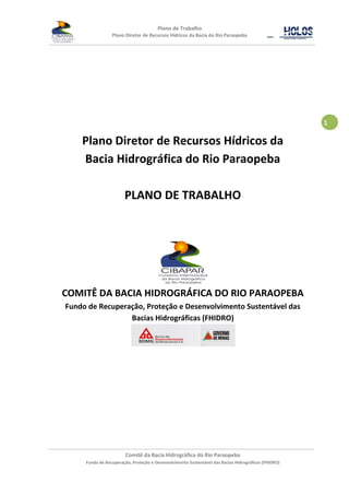 Plano de Trabalho
                 Plano Diretor de Recursos Hídricos da Bacia do Rio Paraopeba




                                                                                                      1

    Plano Diretor de Recursos Hídricos da
    Bacia Hidrográfica do Rio Paraopeba

                       PLANO DE TRABALHO




COMITÊ DA BACIA HIDROGRÁFICA DO RIO PARAOPEBA
Fundo de Recuperação, Proteção e Desenvolvimento Sustentável das
                 Bacias Hidrográficas (FHIDRO)




                        Comitê da Bacia Hidrográfica do Rio Paraopeba
     Fundo de Recuperação, Proteção e Desenvolvimento Sustentável das Bacias Hidrográficas (FHIDRO)
 