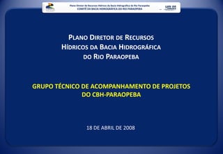 Plano Diretor de Recursos Hídricos da Bacia Hidrográfica do Rio Paraopeba
                COMITÊ DA BACIA HIDROGRÁFICA DO RIO PARAOPEBA




         PLANO DIRETOR DE RECURSOS
       HÍDRICOS DA BACIA HIDROGRÁFICA
              DO RIO PARAOPEBA



GRUPO TÉCNICO DE ACOMPANHAMENTO DE PROJETOS
              DO CBH-PARAOPEBA



                         18 DE ABRIL DE 2008
 