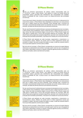 O Plano Diretor
A função social da
propriedade urbana é
cumprida quando
atende às exigências
fundamentais de
ordenação da
cidade, expressas no
Plano Diretor.
O projeto da cidade
é o resultado da
participação de toda
a sociedade nas
diversas etapas de
elaboração do Plano
Diretor.
12
Entre os inúmeros instrumentos da política urbana mencionados pela Lei
nº 10.257/01, surge o Plano Diretor, cujo objetivo é cuidar da função social da
propriedade urbana, garantida pelo atendimento das necessidades dos cidadãos
quanto à qualidade de vida, à justiça social e ao desenvolvimento das atividades
econômicas.
Como instrumento básico da política municipal de desenvolvimento e ordenamento do
crescimento urbano, o Plano Diretor deve estabelecer as diretrizes e os instrumentos
para que a cidade cresça de forma ordenada. Como abrange todo o território do
município, suas diretrizes também devem se estender aos outros núcleos urbanos, por
exemplo, às sedes dos demais distritos eventualmente existentes.
Por ser uma ferramenta fundamental para o processo de planejamento dos municípios,
o Plano Diretor deve estabelecer metas e diretrizes para o desenvolvimento local, ou
seja, indicar até onde se pretende chegar e de que forma. O Plano Diretor exige uma
visão geral e voltada para o futuro dos principais aspectos do município. Dele não
devem fazer parte programas e projetos específicos, que são muito importantes para a
produção dos resultados pretendidos, mas devem ser tratados em outros documentos.
O Plano Diretor será adotado em cada município, organizando o crescimento e o
funcionamento urbano. Reflexo do acordo entre os vários segmentos sociais que
compõem a cidade, nele está o projeto da cidade, ou seja, a visão de consenso sobre o
futuro que todos esperam construir para a cidade.
Na forma de lei municipal, o Plano Diretor corresponde ao conjunto de regras básicas
referentes ao ordenamento do território municipal, assim como ao uso e ocupação do
solo urbano, destinadas a orientar e a regular a ação dos agentes sociais e econômicos,
públicos e privados, sobre o território do município.
O Plano Diretor
A função social da
propriedade urbana é
cumprida quando
atende às exigências
fundamentais de
ordenação da
cidade, expressas no
Plano Diretor.
O projeto da cidade
é o resultado da
participação de toda
a sociedade nas
diversas etapas de
elaboração do Plano
Diretor.
12
Entre os inúmeros instrumentos da política urbana mencionados pela Lei
nº 10.257/01, surge o Plano Diretor, cujo objetivo é cuidar da função social da
propriedade urbana, garantida pelo atendimento das necessidades dos cidadãos
quanto à qualidade de vida, à justiça social e ao desenvolvimento das atividades
econômicas.
Como instrumento básico da política municipal de desenvolvimento e ordenamento do
crescimento urbano, o Plano Diretor deve estabelecer as diretrizes e os instrumentos
para que a cidade cresça de forma ordenada. Como abrange todo o território do
município, suas diretrizes também devem se estender aos outros núcleos urbanos, por
exemplo, às sedes dos demais distritos eventualmente existentes.
Por ser uma ferramenta fundamental para o processo de planejamento dos municípios,
o Plano Diretor deve estabelecer metas e diretrizes para o desenvolvimento local, ou
seja, indicar até onde se pretende chegar e de que forma. O Plano Diretor exige uma
visão geral e voltada para o futuro dos principais aspectos do município. Dele não
devem fazer parte programas e projetos específicos, que são muito importantes para a
produção dos resultados pretendidos, mas devem ser tratados em outros documentos.
O Plano Diretor será adotado em cada município, organizando o crescimento e o
funcionamento urbano. Reflexo do acordo entre os vários segmentos sociais que
compõem a cidade, nele está o projeto da cidade, ou seja, a visão de consenso sobre o
futuro que todos esperam construir para a cidade.
Na forma de lei municipal, o Plano Diretor corresponde ao conjunto de regras básicas
referentes ao ordenamento do território municipal, assim como ao uso e ocupação do
solo urbano, destinadas a orientar e a regular a ação dos agentes sociais e econômicos,
públicos e privados, sobre o território do município.
 