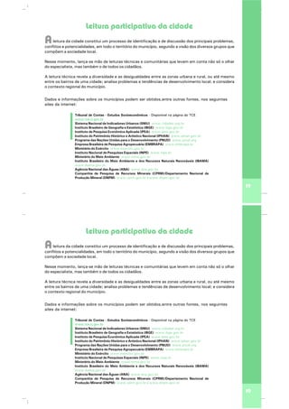 Leitura participativa da cidade
Aleitura da cidade constitui um processo de identificação e de discussão dos principais problemas,
conflitos e potencialidades, em todo o território do município, segundo a visão dos diversos grupos que
compõem a sociedade local.
Nesse momento, lança-se mão de leituras técnicas e comunitárias que levem em conta não só o olhar
do especialista, mas também o de todos os cidadãos.
A leitura técnica revela a diversidade e as desigualdades entre as zonas urbana e rural, ou até mesmo
entre os bairros de uma cidade; analisa problemas e tendências de desenvolvimento local; e considera
o contexto regional do município.
19
Tribunal de Contas - Estudos Socioeconômicos - Disponível na página do TCE
Sistema Nacional de Indicadores Urbanos (SNIU)
Instituto Brasileiro de Geografia e Estatística (IBGE)
Instituto de Pesquisa Econômica Aplicada (IPEA)
Instituto do Patrimônio Histórico e Artístico Nacional (IPHAN)
Programa das Nações Unidas para o Desenvolvimento (PNUD)
Empresa Brasileira de Pesquisa Agropecuária (EMBRAPA)
Ministério do Exército
Instituto Nacional de Pesquisas Espaciais (INPE)
Ministério do Meio Ambiente
Instituto Brasileiro do Meio Ambiente e dos Recursos Naturais Renováveis (IBAMA)
Agência Nacional das Águas (ANA)
Companhia de Pesquisa de Recursos Minerais (CPRM)/Departamento Nacional de
Produção Mineral (DNPM)
www.tce.rj.gov.br
www.cidades.org.br
www.ibge.gov.br
www.ipea.gov.br
www.iphan.gov.br
www.pnud.org
www.embrapa.br
www.exercito.gov.br
www.inpe.br
www.mma.gov.br
www.ibama.gov.br
www.ana.gov.br
www.cprm.gov.br e www.dnpm.gov.br
Dados e informações sobre os municípios podem ser obtidos,entre outras fontes, nos seguintes
sites da internet:
Leitura participativa da cidade
Aleitura da cidade constitui um processo de identificação e de discussão dos principais problemas,
conflitos e potencialidades, em todo o território do município, segundo a visão dos diversos grupos que
compõem a sociedade local.
Nesse momento, lança-se mão de leituras técnicas e comunitárias que levem em conta não só o olhar
do especialista, mas também o de todos os cidadãos.
A leitura técnica revela a diversidade e as desigualdades entre as zonas urbana e rural, ou até mesmo
entre os bairros de uma cidade; analisa problemas e tendências de desenvolvimento local; e considera
o contexto regional do município.
19
Tribunal de Contas - Estudos Socioeconômicos - Disponível na página do TCE
Sistema Nacional de Indicadores Urbanos (SNIU)
Instituto Brasileiro de Geografia e Estatística (IBGE)
Instituto de Pesquisa Econômica Aplicada (IPEA)
Instituto do Patrimônio Histórico e Artístico Nacional (IPHAN)
Programa das Nações Unidas para o Desenvolvimento (PNUD)
Empresa Brasileira de Pesquisa Agropecuária (EMBRAPA)
Ministério do Exército
Instituto Nacional de Pesquisas Espaciais (INPE)
Ministério do Meio Ambiente
Instituto Brasileiro do Meio Ambiente e dos Recursos Naturais Renováveis (IBAMA)
Agência Nacional das Águas (ANA)
Companhia de Pesquisa de Recursos Minerais (CPRM)/Departamento Nacional de
Produção Mineral (DNPM)
www.tce.rj.gov.br
www.cidades.org.br
www.ibge.gov.br
www.ipea.gov.br
www.iphan.gov.br
www.pnud.org
www.embrapa.br
www.exercito.gov.br
www.inpe.br
www.mma.gov.br
www.ibama.gov.br
www.ana.gov.br
www.cprm.gov.br e www.dnpm.gov.br
Dados e informações sobre os municípios podem ser obtidos,entre outras fontes, nos seguintes
sites da internet:
 