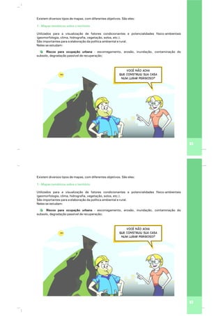 Você não acha
que construiu sua casa
num lugar perigoso?
23
Existem diversos tipos de mapas, com diferentes objetivos. São eles:
Utilizados para a visualização de fatores condicionantes e potencialidades físico-ambientais
(geomorfologia, clima, hidrografia, vegetação, solos, etc.).
São importantes para a elaboração da política ambiental e rural.
Neles se estudam:
Riscos para ocupação urbana - escorregamento, erosão, inundação, contaminação do
subsolo, degradação passível de recuperação;
1 - Mapas temáticos sobre o território
Você não acha
que construiu sua casa
num lugar perigoso?
23
Existem diversos tipos de mapas, com diferentes objetivos. São eles:
Utilizados para a visualização de fatores condicionantes e potencialidades físico-ambientais
(geomorfologia, clima, hidrografia, vegetação, solos, etc.).
São importantes para a elaboração da política ambiental e rural.
Neles se estudam:
Riscos para ocupação urbana - escorregamento, erosão, inundação, contaminação do
subsolo, degradação passível de recuperação;
1 - Mapas temáticos sobre o território
 