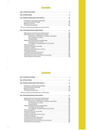 Cap.1 O Estatuto da Cidade
Cap. 2 O Plano Diretor
Cap. 3 Etapas de elaboração do Plano Diretor
Preparação e mobilização da população
Leitura participativa da cidade
Mapas do município
Formulação de propostas
Cap. 4 Principais diretrizes do Plano Diretor
Definição dos instrumentos de implementação
Ordenação do uso e ocupação do solo urbano
. Parcelamento, edificação ou utilização compulsórios
. IPTU progressivo no tempo
. Desapropriação
Regularização das áreas de ocupação ilegal
. Usucapião de imóvel urbano
. Concessão de uso especial para fins de moradia
Direito de superfície
Operações urbanas consorciadas
Consórcio imobiliário
Outorga onerosa do direito de construir
Direito de preempção
Transferência do direito de construir
Estudo de impacto de vizinhança
Articulação com outros instrumentos ou processos
Preservação do meio ambiente
*
* Para os municípios que não elaboraram o seu Plano Diretor
SumárioSumário
7
11
15
18
19
21
33
37
38
39
40
40
41
42
42
42
44
44
44
45
47
47
48
49
50
Cap.1 O Estatuto da Cidade
Cap. 2 O Plano Diretor
Cap. 3 Etapas de elaboração do Plano Diretor
Preparação e mobilização da população
Leitura participativa da cidade
Mapas do município
Formulação de propostas
Cap. 4 Principais diretrizes do Plano Diretor
Definição dos instrumentos de implementação
Ordenação do uso e ocupação do solo urbano
. Parcelamento, edificação ou utilização compulsórios
. IPTU progressivo no tempo
. Desapropriação
Regularização das áreas de ocupação ilegal
. Usucapião de imóvel urbano
. Concessão de uso especial para fins de moradia
Direito de superfície
Operações urbanas consorciadas
Consórcio imobiliário
Outorga onerosa do direito de construir
Direito de preempção
Transferência do direito de construir
Estudo de impacto de vizinhança
Articulação com outros instrumentos ou processos
Preservação do meio ambiente
*
* Para os municípios que não elaboraram o seu Plano Diretor
SumárioSumário
7
11
15
18
19
21
33
37
38
39
40
40
41
42
42
42
44
44
44
45
47
47
48
49
50
 