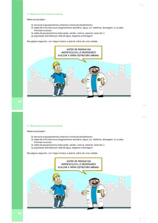 30
4 - Mapas da infra-estrutura urbana
Neles se estudam:
serviços e equipamentos urbanos e níveis de atendimento;
redes de infra-estrutura (esgotamento sanitário, água, luz, telefone, drenagem, tv a cabo,
infovias e outras);
redes de equipamentos (educação, saúde, cultura, esporte, lazer etc.);
população atendida por rede de água, esgotos e drenagem.
Na página seguinte, um mapa mostra a planta viária de uma cidade.
ANTES DE PENSAR em
MODIFICAÇÕES, É NECESSÁRIO
AVALIAR a infra-estrutura urbana.
30
4 - Mapas da infra-estrutura urbana
Neles se estudam:
serviços e equipamentos urbanos e níveis de atendimento;
redes de infra-estrutura (esgotamento sanitário, água, luz, telefone, drenagem, tv a cabo,
infovias e outras);
redes de equipamentos (educação, saúde, cultura, esporte, lazer etc.);
população atendida por rede de água, esgotos e drenagem.
Na página seguinte, um mapa mostra a planta viária de uma cidade.
ANTES DE PENSAR em
MODIFICAÇÕES, É NECESSÁRIO
AVALIAR a infra-estrutura urbana.
 
