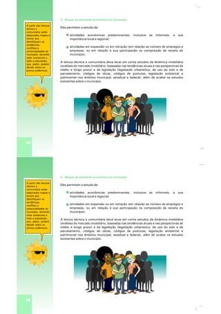 32
5 - Mapas da atividade econômica do município
Eles permitem o estudo de:
atividades econômicas predominantes, inclusive as informais, e sua
importância local e regional;
atividades em expansão ou em retração (em relação ao número de empregos e
empresas, ou em relação à sua participação na composição da receita do
município).
A leitura técnica e comunitária deve levar em conta estudos da dinâmica imobiliária
(análises do mercado imobiliário, baseadas nas tendências atuais e nas perspectivas de
médio e longo prazo) e da legislação (legislação urbanística, de uso do solo e de
parcelamento, códigos de obras, códigos de posturas, legislação ambiental e
patrimonial nos âmbitos municipal, estadual e federal), além de avaliar os estudos
existentes sobre o município.
A partir das leituras
técnica e
comunitária serão
elaborados mapas e
textos que
identifiquem as
tendências,
conflitos e
potencialidades do
município, devendo
estar acessíveis a
toda a população,
que, assim, poderá
decidir sobre os
pontos polêmicos.
32
5 - Mapas da atividade econômica do município
Eles permitem o estudo de:
atividades econômicas predominantes, inclusive as informais, e sua
importância local e regional;
atividades em expansão ou em retração (em relação ao número de empregos e
empresas, ou em relação à sua participação na composição da receita do
município).
A leitura técnica e comunitária deve levar em conta estudos da dinâmica imobiliária
(análises do mercado imobiliário, baseadas nas tendências atuais e nas perspectivas de
médio e longo prazo) e da legislação (legislação urbanística, de uso do solo e de
parcelamento, códigos de obras, códigos de posturas, legislação ambiental e
patrimonial nos âmbitos municipal, estadual e federal), além de avaliar os estudos
existentes sobre o município.
A partir das leituras
técnica e
comunitária serão
elaborados mapas e
textos que
identifiquem as
tendências,
conflitos e
potencialidades do
município, devendo
estar acessíveis a
toda a população,
que, assim, poderá
decidir sobre os
pontos polêmicos.
 