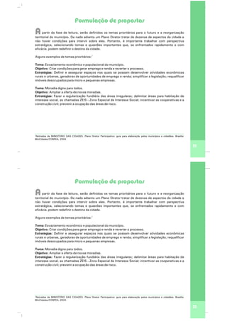 Formulação de propostas
Apartir da fase de leitura, serão definidos os temas prioritários para o futuro e a reorganização
territorial do município. De nada adianta um Plano Diretor tratar de dezenas de aspectos da cidade e
não haver condições para intervir sobre eles. Portanto, é importante trabalhar com perspectiva
estratégica, selecionando temas e questões importantes que, se enfrentados rapidamente e com
eficácia, podem redefinir o destino da cidade.
1
Alguns exemplos de temas prioritários:
Tema: Esvaziamento econômico e populacional do município.
Objetivo: Criar condições para gerar emprego e renda e reverter o processo.
Estratégias: Definir e assegurar espaços nos quais se possam desenvolver atividades econômicas
rurais e urbanas, geradoras de oportunidades de emprego e renda; simplificar a legislação; requalificar
imóveis desocupados para micro e pequenas empresas.
Tema: Moradia digna para todos.
Objetivo: Ampliar a oferta de novas moradias.
Estratégias: Fazer a regularização fundiária das áreas irregulares; delimitar áreas para habitação de
interesse social, as chamadas ZEIS - Zona Especial de Interesse Social; incentivar as cooperativas e a
construção civil; prevenir a ocupação das áreas de risco.
33
1
Retirados de MINISTÉRIO DAS CIDADES. Plano Diretor Participativo: guia para elaboração pelos municípios e cidadãos. Brasília:
MinCidades/CONFEA, 2004.
Formulação de propostas
Apartir da fase de leitura, serão definidos os temas prioritários para o futuro e a reorganização
territorial do município. De nada adianta um Plano Diretor tratar de dezenas de aspectos da cidade e
não haver condições para intervir sobre eles. Portanto, é importante trabalhar com perspectiva
estratégica, selecionando temas e questões importantes que, se enfrentados rapidamente e com
eficácia, podem redefinir o destino da cidade.
1
Alguns exemplos de temas prioritários:
Tema: Esvaziamento econômico e populacional do município.
Objetivo: Criar condições para gerar emprego e renda e reverter o processo.
Estratégias: Definir e assegurar espaços nos quais se possam desenvolver atividades econômicas
rurais e urbanas, geradoras de oportunidades de emprego e renda; simplificar a legislação; requalificar
imóveis desocupados para micro e pequenas empresas.
Tema: Moradia digna para todos.
Objetivo: Ampliar a oferta de novas moradias.
Estratégias: Fazer a regularização fundiária das áreas irregulares; delimitar áreas para habitação de
interesse social, as chamadas ZEIS - Zona Especial de Interesse Social; incentivar as cooperativas e a
construção civil; prevenir a ocupação das áreas de risco.
33
1
Retirados de MINISTÉRIO DAS CIDADES. Plano Diretor Participativo: guia para elaboração pelos municípios e cidadãos. Brasília:
MinCidades/CONFEA, 2004.
 