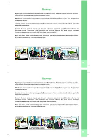 35
Resumo
A participação popular é essencial na elaboração do Plano Diretor. Para isso, devem ser feitas reuniões,
publicamente divulgadas, permitindo o acesso de todos.
A Prefeitura é responsável por coordenar o processo de elaboração do Plano e, para isso, deve montar
uma equipe técnica.
Uma das formas de envolvimento da população ocorre com a leitura participativa da cidade, que inclui
a elaboração de mapas.
Existem diversos tipos de mapas que atendem a diversos objetivos, possibilitando melhorias na
estrutura urbana e tributária e na prestação dos serviços públicos. Por esse motivo, torna-se
fundamental a elaboração e atualização dos mapas dos municípios.
Após essa etapa, serão formuladas algumas propostas, que devem ser pensadas de modo estratégico,
a fim de tornar viáveis as modificações sugeridas.
35
Resumo
A participação popular é essencial na elaboração do Plano Diretor. Para isso, devem ser feitas reuniões,
publicamente divulgadas, permitindo o acesso de todos.
A Prefeitura é responsável por coordenar o processo de elaboração do Plano e, para isso, deve montar
uma equipe técnica.
Uma das formas de envolvimento da população ocorre com a leitura participativa da cidade, que inclui
a elaboração de mapas.
Existem diversos tipos de mapas que atendem a diversos objetivos, possibilitando melhorias na
estrutura urbana e tributária e na prestação dos serviços públicos. Por esse motivo, torna-se
fundamental a elaboração e atualização dos mapas dos municípios.
Após essa etapa, serão formuladas algumas propostas, que devem ser pensadas de modo estratégico,
a fim de tornar viáveis as modificações sugeridas.
 