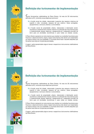Definição dos instrumentos de implementação
O EC determina a
função social da
propriedade: a terra
deve servir para o
benefício da
coletividade e não
apenas aos
interesses de seu
proprietário.
38
Como ferramentas viabilizadoras do Plano Diretor, há mais de 30 instrumentos
definidos no EC, incluindo os que objetivam promover:
a função social da cidade, relacionada à garantia dos espaços coletivos de
suporte à vida: circulação, espaços de uso coletivo, áreas protegidas,
equipamentos e serviços urbanos e comunitários;
a função social da propriedade urbana, relacionada à destinação social,
econômica e ambiental dos imóveis urbanos e à utilização de instrumentos para
a implementação desses objetivos, assegurando-se a adequada provisão de
terra para as atividades econômicas e para todas as classes sociais.
O Plano Diretor apresenta os instrumentos que ampliam as condições favoráveis para
financiar o desenvolvimento urbano. Esses instrumentos não devem ser implantados
ao mesmo tempo e em sua totalidade. O município deve fazer a escolha daqueles que
lhe serão mais úteis em função das prioridades.
A seguir, serão apresentados alguns temas e respectivos instrumentos viabilizadores
do Plano Diretor.
Definição dos instrumentos de implementação
O EC determina a
função social da
propriedade: a terra
deve servir para o
benefício da
coletividade e não
apenas aos
interesses de seu
proprietário.
38
Como ferramentas viabilizadoras do Plano Diretor, há mais de 30 instrumentos
definidos no EC, incluindo os que objetivam promover:
a função social da cidade, relacionada à garantia dos espaços coletivos de
suporte à vida: circulação, espaços de uso coletivo, áreas protegidas,
equipamentos e serviços urbanos e comunitários;
a função social da propriedade urbana, relacionada à destinação social,
econômica e ambiental dos imóveis urbanos e à utilização de instrumentos para
a implementação desses objetivos, assegurando-se a adequada provisão de
terra para as atividades econômicas e para todas as classes sociais.
O Plano Diretor apresenta os instrumentos que ampliam as condições favoráveis para
financiar o desenvolvimento urbano. Esses instrumentos não devem ser implantados
ao mesmo tempo e em sua totalidade. O município deve fazer a escolha daqueles que
lhe serão mais úteis em função das prioridades.
A seguir, serão apresentados alguns temas e respectivos instrumentos viabilizadores
do Plano Diretor.
 