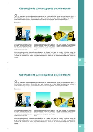 39
Ordenação do uso e ocupação do solo urbano
OEC orienta o administrador público a manter-se atento à função social da propriedade. Mas é o
Plano Diretor que deverá determinar em que situações e em que áreas será possível utilizar o
adequado ráinstrumento que, para ser efetivado, deve ser objeto de lei municipal específica.
Exemplos:
Entre os instrumentos sugeridos pelo Estatuto da Cidade para que se cumpra a função social da
propriedade urbana, deve-se mencionar o do parcelamento, edificação ou utilização compulsórios.
Trata-se de um instituto único, cuja aplicação possui gradação de medidas ou de etapas, como se
segue:
Uma propriedade localizada no centro
da cidade, com infra-estrutura, mas
que não possui construções e ainda
não está sendo utilizada, não está
cumprindo sua função social.
Uma propriedade localizada em uma região de
proteção ambiental, ocupada por vegetação
densa e significativa, e que não possui
construções está cumprindo sua função
social.
Há, ainda, moradias que não possuem
título de propriedade ou estão localizadas
em áreas sem infra-estrutura urbana.
39
Ordenação do uso e ocupação do solo urbano
OEC orienta o administrador público a manter-se atento à função social da propriedade. Mas é o
Plano Diretor que deverá determinar em que situações e em que áreas será possível utilizar o
adequado ráinstrumento que, para ser efetivado, deve ser objeto de lei municipal específica.
Exemplos:
Entre os instrumentos sugeridos pelo Estatuto da Cidade para que se cumpra a função social da
propriedade urbana, deve-se mencionar o do parcelamento, edificação ou utilização compulsórios.
Trata-se de um instituto único, cuja aplicação possui gradação de medidas ou de etapas, como se
segue:
Uma propriedade localizada no centro
da cidade, com infra-estrutura, mas
que não possui construções e ainda
não está sendo utilizada, não está
cumprindo sua função social.
Uma propriedade localizada em uma região de
proteção ambiental, ocupada por vegetação
densa e significativa, e que não possui
construções está cumprindo sua função
social.
Há, ainda, moradias que não possuem
título de propriedade ou estão localizadas
em áreas sem infra-estrutura urbana.
 