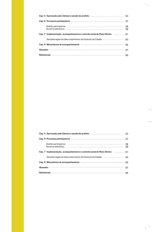 Cap. 5 Aprovação pela Câmara e sanção do prefeito
Cap. 6 Processos participativos
Gestão participativa
Governo eletrônico
Cap. 7 Implementação, acompanhamento e controle social do Plano Diretor
Sanções legais do descumprimento do Estatuto da Cidade
Cap. 8 Mecanismos de acompanhamento
Glossário
Referências
53
57
58
58
61
63
65
67
69
Cap. 5 Aprovação pela Câmara e sanção do prefeito
Cap. 6 Processos participativos
Gestão participativa
Governo eletrônico
Cap. 7 Implementação, acompanhamento e controle social do Plano Diretor
Sanções legais do descumprimento do Estatuto da Cidade
Cap. 8 Mecanismos de acompanhamento
Glossário
Referências
53
57
58
58
61
63
65
67
69
 