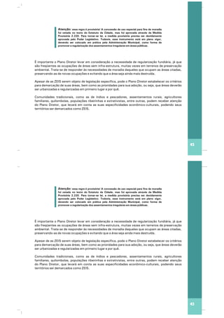 Atenção: essa regra é provisória! A concessão de uso especial para fins de moradia
foi vetada no texto do Estatuto da Cidade, mas foi aprovada através da Medida
Provisória 2.220. Para tornar-se lei, a medida provisória precisa ser devidamente
aprovada pelo Poder Legislativo. Todavia, esse instrumento está em pleno vigor,
devendo ser colocado em prática pela Administração Municipal, como forma de
promover a regularização dos assentamentos irregulares em áreas públicas.
É importante o Plano Diretor levar em consideração a necessidade de regularização fundiária, já que
são freqüentes as ocupações de áreas sem infra-estrutura, muitas vezes em terrenos de preservação
ambiental. Trata-se de responder às necessidades de moradia daqueles que ocupam as áreas citadas,
preservando-as de novas ocupações e evitando que a área seja ainda mais destruída.
Apesar de as ZEIS serem objeto de legislação específica, pode o Plano Diretor estabelecer os critérios
para demarcação de suas áreas, bem como as prioridades para sua adoção, ou seja, que áreas deverão
ser urbanizadas e regularizadas em primeiro lugar e por quê.
Comunidades tradicionais, como as de índios e pescadores, assentamentos rurais, agricultores
familiares, quilombolas, populações ribeirinhas e extrativistas, entre outras, podem receber atenção
do Plano Diretor, que levará em conta as suas especificidades econômico-culturais, podendo seus
territórios ser demarcados como ZEIS.
43
Atenção: essa regra é provisória! A concessão de uso especial para fins de moradia
foi vetada no texto do Estatuto da Cidade, mas foi aprovada através da Medida
Provisória 2.220. Para tornar-se lei, a medida provisória precisa ser devidamente
aprovada pelo Poder Legislativo. Todavia, esse instrumento está em pleno vigor,
devendo ser colocado em prática pela Administração Municipal, como forma de
promover a regularização dos assentamentos irregulares em áreas públicas.
É importante o Plano Diretor levar em consideração a necessidade de regularização fundiária, já que
são freqüentes as ocupações de áreas sem infra-estrutura, muitas vezes em terrenos de preservação
ambiental. Trata-se de responder às necessidades de moradia daqueles que ocupam as áreas citadas,
preservando-as de novas ocupações e evitando que a área seja ainda mais destruída.
Apesar de as ZEIS serem objeto de legislação específica, pode o Plano Diretor estabelecer os critérios
para demarcação de suas áreas, bem como as prioridades para sua adoção, ou seja, que áreas deverão
ser urbanizadas e regularizadas em primeiro lugar e por quê.
Comunidades tradicionais, como as de índios e pescadores, assentamentos rurais, agricultores
familiares, quilombolas, populações ribeirinhas e extrativistas, entre outras, podem receber atenção
do Plano Diretor, que levará em conta as suas especificidades econômico-culturais, podendo seus
territórios ser demarcados como ZEIS.
43
 