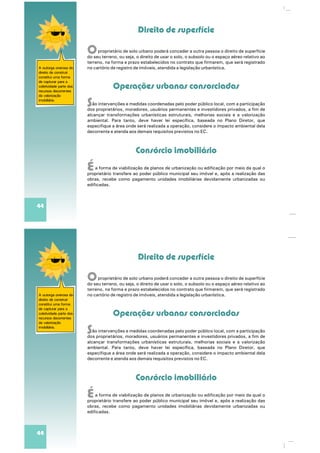 Direito de superfície
Operações urbanas consorciadas
Consórcio imobiliário
O
S
É
proprietário de solo urbano poderá conceder a outra pessoa o direito de superfície
do seu terreno, ou seja, o direito de usar o solo, o subsolo ou o espaço aéreo relativo ao
terreno, na forma e prazo estabelecidos no contrato que firmarem, que será registrado
no cartório de registro de imóveis, atendida a legislação urbanística.
ão intervenções e medidas coordenadas pelo poder público local, com a participação
dos proprietários, moradores, usuários permanentes e investidores privados, a fim de
alcançar transformações urbanísticas estruturais, melhorias sociais e a valorização
ntoambiental. Para ta , deve haver lei específica, baseada no Plano Diretor, que
especifique a área onde será realizada a operação, considere o impacto ambiental dela
decorrente e atenda aos demais requisitos previstos no EC.
a forma de viabilização de planos de urbanização ou edificação por meio da qual o
proprietário transfere ao poder público municipal seu imóvel e, após a realização das
obras, recebe como pagamento unidades imobiliárias devidamente urbanizadas ou
edificadas.
A outorga onerosa do
direito de construir
constitui uma forma
de capturar para a
coletividade parte dos
recursos decorrentes
da valorização
imobiliária.
44
Direito de superfície
Operações urbanas consorciadas
Consórcio imobiliário
O
S
É
proprietário de solo urbano poderá conceder a outra pessoa o direito de superfície
do seu terreno, ou seja, o direito de usar o solo, o subsolo ou o espaço aéreo relativo ao
terreno, na forma e prazo estabelecidos no contrato que firmarem, que será registrado
no cartório de registro de imóveis, atendida a legislação urbanística.
ão intervenções e medidas coordenadas pelo poder público local, com a participação
dos proprietários, moradores, usuários permanentes e investidores privados, a fim de
alcançar transformações urbanísticas estruturais, melhorias sociais e a valorização
ntoambiental. Para ta , deve haver lei específica, baseada no Plano Diretor, que
especifique a área onde será realizada a operação, considere o impacto ambiental dela
decorrente e atenda aos demais requisitos previstos no EC.
a forma de viabilização de planos de urbanização ou edificação por meio da qual o
proprietário transfere ao poder público municipal seu imóvel e, após a realização das
obras, recebe como pagamento unidades imobiliárias devidamente urbanizadas ou
edificadas.
A outorga onerosa do
direito de construir
constitui uma forma
de capturar para a
coletividade parte dos
recursos decorrentes
da valorização
imobiliária.
44
 