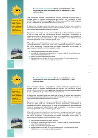 O objetivo do direito
de preempção é
facilitar a aquisição,
pelo município, de
imóveis situados em
áreas destinadas à
execução de
projetos específicos
de interesse coletivo.
Toda construção, reforma e ampliação de edifícios, efetuada por particulares ou
entidade pública, é norteada pela legislação que regula o uso e ocupação do solo,
fixando índices urbanísticos, como gabaritos, afastamentos, coeficientes de ocupação
do solo e coeficiente de aproveitamento máximo do lote etc.
O objetivo da outorga onerosa do direito de construir é facultar ao município a
possibilidade de conferir de forma onerosa o direito de edificar além da área relativa ao
coeficiente de aproveitamento máximo do terreno.
O pagamento pela criação de solo, como excedente do coeficiente de aproveitamento
do lote ou gleba, pode ser uma fonte de recursos destinados à implantação de
equipamentos urbanos (abastecimento de água, serviços de esgotos, energia elétrica,
coletas de águas pluviais, rede telefônica e gás canalizado) e comunitários (escolas,
bibliotecas, postos de saúde e hospitais, praças etc.).
O Plano Diretor deve definir os limites máximos para a outorga onerosa no que se refere
à alteração de índices construtivos, assim como a área onde se permitirá a superação
dos índices existentes. É recomendável que sejam observadas, entre outras, as
seguintes potencialidades regulatórias do solo criado:
o descongestionamento das áreas centrais;
a criação de espaços livres/institucionais e a preservação de áreas de interesse
cultural, histórico e ambiental;
a redução acentuada do preço da terra;
a geração de recursos que, de forma compensatória, financiarão programas
habitacionais e de urbanização de áreas populares.
46
O baseia-se na relação entre a área
construída total (soma das áreas de todos os pavimentos) e a área
do lote ou gleba.
coeficiente de aproveitamento
O objetivo do direito
de preempção é
facilitar a aquisição,
pelo município, de
imóveis situados em
áreas destinadas à
execução de
projetos específicos
de interesse coletivo.
Toda construção, reforma e ampliação de edifícios, efetuada por particulares ou
entidade pública, é norteada pela legislação que regula o uso e ocupação do solo,
fixando índices urbanísticos, como gabaritos, afastamentos, coeficientes de ocupação
do solo e coeficiente de aproveitamento máximo do lote etc.
O objetivo da outorga onerosa do direito de construir é facultar ao município a
possibilidade de conferir de forma onerosa o direito de edificar além da área relativa ao
coeficiente de aproveitamento máximo do terreno.
O pagamento pela criação de solo, como excedente do coeficiente de aproveitamento
do lote ou gleba, pode ser uma fonte de recursos destinados à implantação de
equipamentos urbanos (abastecimento de água, serviços de esgotos, energia elétrica,
coletas de águas pluviais, rede telefônica e gás canalizado) e comunitários (escolas,
bibliotecas, postos de saúde e hospitais, praças etc.).
O Plano Diretor deve definir os limites máximos para a outorga onerosa no que se refere
à alteração de índices construtivos, assim como a área onde se permitirá a superação
dos índices existentes. É recomendável que sejam observadas, entre outras, as
seguintes potencialidades regulatórias do solo criado:
o descongestionamento das áreas centrais;
a criação de espaços livres/institucionais e a preservação de áreas de interesse
cultural, histórico e ambiental;
a redução acentuada do preço da terra;
a geração de recursos que, de forma compensatória, financiarão programas
habitacionais e de urbanização de áreas populares.
46
O baseia-se na relação entre a área
construída total (soma das áreas de todos os pavimentos) e a área
do lote ou gleba.
coeficiente de aproveitamento
 