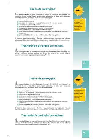 É recomendável que
o município
estabeleça limites
máximos para a
transferência do
potencial
construtivo.
Direito de preempção
Transferência do direito de construir
É
É
a preferência dada ao poder público para a compra de imóveis de seu interesse, no
venda. Caberá ao município estabelecer as áreas sobre as quaismomento de sua
incidirá esse direito, desde que sejam elas necessárias para:
regularização fundiária;
execução de programas e projetos habitacionais de interesse social;
constituição de reserva fundiária;
ordenamento e direcionamento da expansão urbana;
implantação de equipamentos urbanos e comunitários;
criação de espaços públicos de lazer e áreas verdes;
criação de unidades de conservação ou proteção de outras áreas de interesse
ambiental;
proteção de áreas de interesse histórico, cultural ou paisagístico.
O objetivo desse instrumento é facilitar a aquisição, pelo município, de imóveis
situados em áreas destinadas à execução de projetos específicos de interesse coletivo.
a autorização dada ao proprietário de imóvel em outro local, ouurbano para exercer
alien , mediante escritura pública, seu direito de construir em imóvel urbanoar
considerado necessário pelo poder público para fins de:
47
É recomendável que
o município
estabeleça limites
máximos para a
transferência do
potencial
construtivo.
Direito de preempção
Transferência do direito de construir
É
É
a preferência dada ao poder público para a compra de imóveis de seu interesse, no
venda. Caberá ao município estabelecer as áreas sobre as quaismomento de sua
incidirá esse direito, desde que sejam elas necessárias para:
regularização fundiária;
execução de programas e projetos habitacionais de interesse social;
constituição de reserva fundiária;
ordenamento e direcionamento da expansão urbana;
implantação de equipamentos urbanos e comunitários;
criação de espaços públicos de lazer e áreas verdes;
criação de unidades de conservação ou proteção de outras áreas de interesse
ambiental;
proteção de áreas de interesse histórico, cultural ou paisagístico.
O objetivo desse instrumento é facilitar a aquisição, pelo município, de imóveis
situados em áreas destinadas à execução de projetos específicos de interesse coletivo.
a autorização dada ao proprietário de imóvel em outro local, ouurbano para exercer
alien , mediante escritura pública, seu direito de construir em imóvel urbanoar
considerado necessário pelo poder público para fins de:
47
 